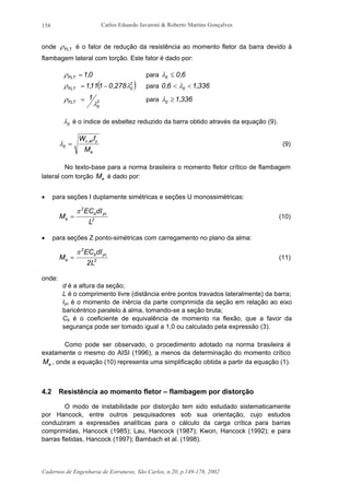 Carlos Eduardo Javaroni & Roberto Martins Gonçalves
Cadernos de Engenharia de Estruturas, São Carlos, n.20, p.149-178, 2002
158
onde FLTρ é o fator de redução da resistência ao momento fletor da barra devido à
flambagem lateral com torção. Este fator é dado por:
0,1FLT =ρ para 6,00 ≤λ
( )2
0FLT 278,0111,1 λρ −= para 336,16,0 0 << λ
2
0
FLT
1
λ
ρ = para 336,10 ≥λ
0λ é o índice de esbeltez reduzido da barra obtido através da equação (9).
e
yef,c
0
M
fW
=λ (9)
No texto-base para a norma brasileira o momento fletor crítico de flambagem
lateral com torção eM é dado por:
• para seções I duplamente simétricas e seções U monossimétricas:
2
ycb
2
e
L
dIEC
M
π
= (10)
• para seções Z ponto-simétricas com carregamento no plano da alma:
2
ycb
2
e
L2
dIEC
M
π
= (11)
onde:
d é a altura da seção;
L é o comprimento livre (distância entre pontos travados lateralmente) da barra;
Iyc é o momento de inércia da parte comprimida da seção em relação ao eixo
baricêntrico paralelo à alma, tomando-se a seção bruta;
Cb é o coeficiente de equivalência de momento na flexão, que a favor da
segurança pode ser tomado igual a 1,0 ou calculado pela expressão (3).
Como pode ser observado, o procedimento adotado na norma brasileira é
exatamente o mesmo do AISI (1996), a menos da determinação do momento crítico
eM , onde a equação (10) representa uma simplificação obtida a partir da equação (1).
4.2 Resistência ao momento fletor – flambagem por distorção
O modo de instabilidade por distorção tem sido estudado sistematicamente
por Hancock, entre outros pesquisadores sob sua orientação, cujo estudos
conduziram a expressões analíticas para o cálculo da carga crítica para barras
comprimidas, Hancock (1985); Lau, Hancock (1987); Kwon, Hancock (1992); e para
barras fletidas, Hancock (1997); Bambach et al. (1998).
 