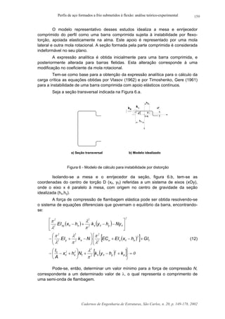 Perfis de aço formados a frio submetidos à flexão: análise teórico-experimental
Cadernos de Engenharia de Estruturas, São Carlos, n. 20, p. 149-178, 2002
159
O modelo representativo desses estudos idealiza a mesa e enrijecedor
comprimido do perfil como uma barra comprimida sujeita à instabilidade por flexo-
torção, apoiada elasticamente na alma. Este apoio é representado por uma mola
lateral e outra mola rotacional. A seção formada pela parte comprimida é considerada
indeformável no seu plano.
A expressão analítica é obtida inicialmente para uma barra comprimida, e
posteriormente alterada para barras fletidas. Esta alteração corresponde à uma
modificação no coeficiente da mola rotacional.
Tem-se como base para a obtenção da expressão analítica para o cálculo da
carga crítica as equações obtidas por Vlasov (1962) e por Timoshenko, Gere (1961)
para a instabilidade de uma barra comprimida com apoio elásticos contínuos.
Seja a seção transversal indicada na Figura 6.a.
k k
x
C.G.
x0
D
x
y
h
0
hy
a) Seção transversal b) Modelo idealizado
Figura 6 - Modelo de cálculo para instabilidade por distorção
Isolando-se a mesa e o enrijecedor da seção, figura 6.b, tem-se as
coordenadas do centro de torção D (x0, y0) referidas a um sistema de eixos (xOy),
onde o eixo x é paralelo à mesa, com origem no centro de gravidade da seção
idealizada (hx,hy).
A força de compressão de flambagem elástica pode ser obtida resolvendo-se
o sistema de equações diferenciais que governam o equilíbrio da barra, encontrando-
se:
( ) ( )
( )[ ]
( )[ ] 0
2
02
2
22
0
0
2
02
2
2
2
2
2
2
002
2
02
2
=



+−+





+−−



+−+





−+−






−−+−
φ
ω
π
λ
λ
π
π
λ
λ
π
π
λ
λ
π
khykNhx
A
I
GIhxEIECNkEI
NyhykhxEI
yxtx
txxxy
yxxxy
(12)
Pode-se, então, determinar um valor mínimo para a força de compressão N,
correspondente a um determinado valor de λ, o qual representa o comprimento de
uma semi-onda de flambagem.
 