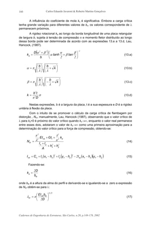 Carlos Eduardo Javaroni & Roberto Martins Gonçalves
Cadernos de Engenharia de Estruturas, São Carlos, n.20, p.149-178, 2002
160
A influência do coeficiente de mola kx é significativa. Embora a carga crítica
tenha grande variação para diferentes valores de kx, os valores correspondente de λ
permanecem próximos.
A rigidez rotacional kφ ao longo da borda longitudinal de uma placa retangular
de largura b, sujeita à tensão de compressão σ e momento fletor distribuído ao longo
dessa borda pode ser determinada de acordo com as expressões 13.a a 13.d, Lau,
Hancock, (1987).
( ) 122
22
−






+
+
=
β
β
α
α
βα
φ tantanh
b
D
k (13.a)






+





= k
bb
λλ
πα (13.b)






+−





= k
bb
λλ
πβ (13.c)
σ
π D
tb
k 2
2
= (13.d)
Nestas expressões, b é a largura da placa, t é a sua espessura e D é a rigidez
unitária à flexão da placa.
Com o intuito de se promover o cálculo da carga crítica de flambagem por
distorção , Ncr, manualmente, Lau, Hancock (1987), observando que o valor crítico de
λ para kx=0 é próximo do valor crítico quando kx→∞, enquanto o valor real permanece
entre esses dois, adotaram o valor de kx→∞ como uma primeira aproximação para a
determinação do valor crítico para a força de compressão, obtendo-se:
22
2
2
2
2
yx
yx
tc
cr
hh
A
II
kGIEI
N
++
+
++
=
φω
π
λ
λ
π
(14)
( ) ( ) ( )( )yxxyyyxxc hyhxIhyIhxICI −−−−+−+= 00
2
0
2
0 2ωω (15)
Fazendo-se:
wb
D
k
2
=φ (16)
onde bw é a altura da alma do perfil e derivando-se e igualando-se a zero a expressão
de Ncr obtém-se para λ:
250
2
,
wc
cr
D
bEI






= ω
πλ (17)
 