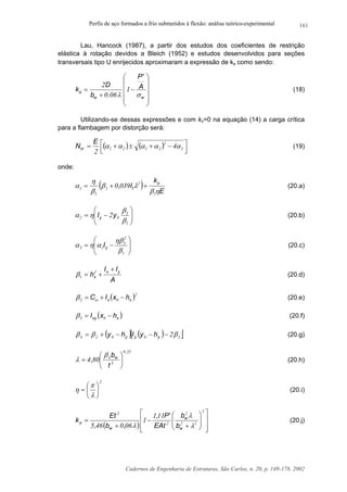 Perfis de aço formados a frio submetidos à flexão: análise teórico-experimental
Cadernos de Engenharia de Estruturas, São Carlos, n. 20, p. 149-178, 2002
161
Lau, Hancock (1987), a partir dos estudos dos coeficientes de restrição
elástica à rotação devidos a Bleich (1952) e estudos desenvolvidos para seções
transversais tipo U enrijecidos aproximaram a expressão de kφ como sendo:












−
+
=
ww
A
'P
.b
D
k
σλ
φ 1
060
2
(18)
Utilizando-se dessas expressões e com kx=0 na equação (14) a carga crítica
para a flambagem por distorção será:
( ) ( ) 


 −+±+= 3
2
2121 4
2
ααααα
E
Ncr (19)
onde:
( ) E
k
I, t
ηβ
λβ
β
η
α φ
1
2
2
1
1 0390 ++= (20.a)






−=
1
3
02 2
β
β
ηα yIy (20.b)






−=
1
2
3
13
β
ηβ
αηα yI (20.c)
A
II
h yx
x
+
+= 2
1β (20.d)
( )2
02 xx hxIC −+= ωβ (20.e)
( )xxy hxI −= 03β (20.f)
( ) ( )[ ]30024 2βββ −−−+= yyy hyIhy (20.g)
250
3
4
804
,
w
t
b
, 





=
β
λ (20.h)
2






=
λ
π
η (20.i)
( ) 













+
−
+
=
2
22
2
2
3
111
1
060465 λ
λ
λ
φ
w
w
w b
b
EAt
'P,
,b,
Et
k (20.j)
 