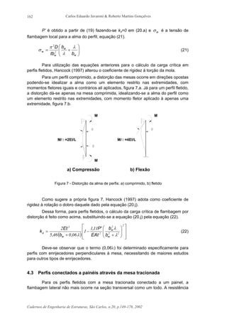 Carlos Eduardo Javaroni & Roberto Martins Gonçalves
Cadernos de Engenharia de Estruturas, São Carlos, n.20, p.149-178, 2002
162
P’ é obtido a partir de (19) fazendo-se kφ=0 em (20.a) e wσ é a tensão de
flambagem local para a alma do perfil, equação (21).






+=
w
w
w
w
b
b
tb
D λ
λ
π
σ 2
2
(21)
Para utilização das equações anteriores para o cálculo da carga crítica em
perfis fletidos, Hancock (1997) alterou o coeficiente de rigidez à torção da mola.
Para um perfil comprimido, a distorção das mesas ocorre em direções opostas
podendo-se idealizar a alma como um elemento restrito nas extremidades, com
momentos fletores iguais e contrários ali aplicados, figura 7.a. Já para um perfil fletido,
a distorção dá-se apenas na mesa comprimida, idealizando-se a alma do perfil como
um elemento restrito nas extremidades, com momento fletor aplicado à apenas uma
extremidade, figura 7.b.
M
M
M/ =2EI/L M/ =4EI/L
M
b) Flexãoa) Compressão
Figura 7 - Distorção da alma de perfis: a) comprimido, b) fletido
Como sugere a própria figura 7, Hancock (1997) adota como coeficiente de
rigidez à rotação o dobro daquele dado pela equação (20.j).
Dessa forma, para perfis fletidos, o cálculo da carga crítica de flambagem por
distorção é feito como acima, substituindo-se a equação (20.j) pela equação (22).
( ) 













+
−
+
=
2
22
2
2
3
111
1
060465
2
λ
λ
λ
φ
w
w
w b
b
EAt
'P,
,b,
Et
k (22)
Deve-se observar que o termo (0,06λ) foi determinado especificamente para
perfis com enrijecedores perpendiculares à mesa, necessitando de maiores estudos
para outros tipos de enrijecedores.
4.3 Perfis conectados a painéis através da mesa tracionada
Para os perfis fletidos com a mesa tracionada conectado a um painel, a
flambagem lateral não mais ocorre na seção transversal como um todo. A resistência
 