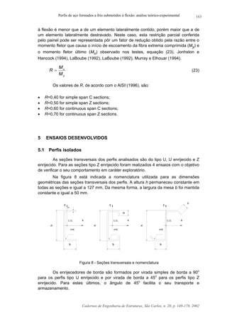 Perfis de aço formados a frio submetidos à flexão: análise teórico-experimental
Cadernos de Engenharia de Estruturas, São Carlos, n. 20, p. 149-178, 2002
163
à flexão é menor que a de um elemento lateralmente contido, porém maior que a de
um elemento lateralmente destravado. Neste caso, esta restrição parcial conferida
pelo painel pode ser representada pôr um fator de redução obtido pela razão entre o
momento fletor que causa o início de escoamento da fibra extrema comprimida (My) e
o momento fletor último (Mu) observado nos testes, equação (23), Jonhston e
Hancock (1994), LaBoube (1992), LaBoube (1992), Murray e Elhouar (1994).
y
u
M
M
R = (23)
Os valores de R, de acordo com o AISI (1996), são:
• R=0,40 for simple span C sections;
• R=0,50 for simple span Z sections;
• R=0,60 for continuous span C sections;
• R=0,70 for continuous span Z sections.
5 ENSAIOS DESENVOLVIDOS
5.1 Perfis isolados
As seções transversais dos perfis analisados são do tipo U, U enrijecido e Z
enrijecido. Para as seções tipo Z enrijecido foram realizados 4 ensaios com o objetivo
de verificar o seu comportamento em caráter exploratório.
Na figura 8 está indicada a nomenclatura utilizada para as dimensões
geométricas das seções transversais dos perfis. A altura h permaneceu constante em
todas as seções e igual a 127 mm. Da mesma forma, a largura da mesa b foi mantida
constante e igual a 50 mm.
yy
xC.G.
y
r=t r=t
xC.G.
r=t
xC.G.
d
d
h
h
h
bbb
t
Figura 8 - Seções transversais e nomenclatura
Os enrijecedores de borda são formados por virada simples de borda a 90o
para os perfis tipo U enrijecido e por virada de borda a 45o
para os perfis tipo Z
enrijecido. Para estes últimos, o ângulo de 45o
facilita o seu transporte e
armazenamento.
 