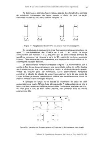 Perfis de aço formados a frio submetidos à flexão: análise teórico-experimental
Cadernos de Engenharia de Estruturas, São Carlos, n. 20, p. 149-178, 2002
165
As deformações ocorridas foram medidas através de extensômetros elétricos
de resistência posicionados nas mesas superior e inferior do perfil, na seção
transversal no meio do vão, como ilustrado na figura 10.
1 2 3
45
6 7
9 8 6 5
2 43
10 9
7 8
1
Perfil A Perfil B Perfil A Perfil B
Figura 10 - Posição dos extensômetros nas seções transversais dos perfis
Os transdutores de deslocamento linear foram posicionados como ilustrado na
figura 11, correspondentes aos números de 3 até 13. As células de carga
correspondem aos números 1 e 2, enquanto que, os extensômetros elétricos de
resistência receberam os números a partir do 21, crescendo conforme sequência
indicada. Essa numeração é correspondente aos números dos canais utilizados no
sistema para aquisição de dados.
Os deslocamentos horizontais indicados na figura 11.b, foram medidos com o
auxílio de fios de aço longos presos em uma extremidade à alma do perfil e ligados
aos transdutores em sua outra extremidade. Assim, a influência do deslocamento
vertical do conjunto pode ser minimizada. Esses deslocamentos horizontais
permitiram o cálculo da rotação da seção transversal em torno do seu centro de
torção. A diferença entre os deslocamentos dividida pela distância entre os pontos de
medidas fornece o valor da rotação desejada.
A aplicação de forças fez-se através do incremento de carga de valor
aproximadamente igual a 10% da força última prevista. A cada acréscimo era feita a
leitura dos deslocamentos e deformações ocorridas. Previamente, era feita a escorva,
de valor igual a 10% da força última prevista, para posterior início do ensaio
propriamente dito.
6 7 8
543
13
1500 1500
L/2 L/2
9
12
11
(a)
(b)
10
Figura 11 - Transdutores de deslocamento. a) Verticais. b) Horizontais no meio do vão
 