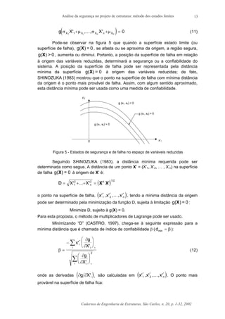 Análise da segurança no projeto de estruturas: método dos estados limites
Cadernos de Engenharia de Estruturas, São Carlos, n. 20, p. 1-32, 2002
13
( )g X XX X X n Xi n n
σ µ σ µ1 1 0' , , '+ + =K (11)
Pode-se observar na figura 5 que quando a superfície estado limite (ou
superfície de falha), 0=)g(X , se afasta ou se aproxima da origem, a região segura,
g( ) > 0X , aumenta ou diminui. Portanto, a posição da superfície de falha em relação
à origem das variáveis reduzidas, determinará a segurança ou a confiabilidade do
sistema. A posição da superfície de falha pode ser representada pela distância
mínima da superfície g( ) = 0X à origem das variáveis reduzidas; de fato,
SHINOZUKA (1983) mostrou que o ponto na superfície de falha com mínima distância
da origem é o ponto mais provável de falha. Assim, com algum sentido aproximado,
esta distância mínima pode ser usada como uma medida de confiabilidade.
0
x’2
x’1
g (x1, x2) > 0
g (x1, x2) < 0
g (x1, x2) = 0
Figura 5 - Estados de segurança e de falha no espaço de variáveis reduzidas
Seguindo SHINOZUKA (1983), a distância mínima requerida pode ser
determinada como segue. A distância de um ponto X’ = (X’1, X’2, … , X’n) na superfície
de falha g( ) = 0X à origem de X’ é:
( )D X X n= + + =' '
/
1
2 2 1 2
K X X' 't
o ponto na superfície de falha, ( )x x x n' , ' , , '* * *
1 2 K , tendo a mínima distância da origem
pode ser determinado pela minimização da função D, sujeita à limitação 0=)g(X :
Minimize D, sujeito à g(X) = 0.
Para esta proposta, o método de multiplicadores de Lagrange pode ser usado.
Minimizando “D” (CASTRO, 1997), chega-se à seguinte expressão para a
mínima distância que é chamada de índice de confiabilidade β (dmin = β ):
β
∂
∂
∂
∂
=
−












∑
∑
x
g
X
g
X
i
ii
ii
'
'
'
*
*
*
2
(12)
onde as derivadas ( )∂ ∂g X i' *
são calculadas em ( )x x x n' , ' , , '* * *
1 2 K . O ponto mais
provável na superfície de falha fica:
 