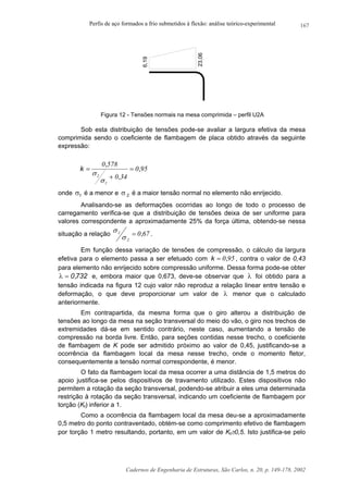 Perfis de aço formados a frio submetidos à flexão: análise teórico-experimental
Cadernos de Engenharia de Estruturas, São Carlos, n. 20, p. 149-178, 2002
167
6,19
23,06
Figura 12 - Tensões normais na mesa comprimida – perfil U2A
Sob esta distribuição de tensões pode-se avaliar a largura efetiva da mesa
comprimida sendo o coeficiente de flambagem de placa obtido através da seguinte
expressão:
950
340
5780
1
2
,
,
,
k =
+
=
σ
σ
onde 1σ é a menor e 2σ é a maior tensão normal no elemento não enrijecido.
Analisando-se as deformações ocorridas ao longo de todo o processo de
carregamento verifica-se que a distribuição de tensões deixa de ser uniforme para
valores correspondente a aproximadamente 25% da força última, obtendo-se nessa
situação a relação 670
2
1 ,=
σ
σ .
Em função dessa variação de tensões de compressão, o cálculo da largura
efetiva para o elemento passa a ser efetuado com 950,k = , contra o valor de 0,43
para elemento não enrijecido sobre compressão uniforme. Dessa forma pode-se obter
732,0=λ e, embora maior que 0,673, deve-se observar que λ foi obtido para a
tensão indicada na figura 12 cujo valor não reproduz a relação linear entre tensão e
deformação, o que deve proporcionar um valor de λ menor que o calculado
anteriormente.
Em contrapartida, da mesma forma que o giro alterou a distribuição de
tensões ao longo da mesa na seção transversal do meio do vão, o giro nos trechos de
extremidades dá-se em sentido contrário, neste caso, aumentando a tensão de
compressão na borda livre. Então, para seções contidas nesse trecho, o coeficiente
de flambagem de K pode ser admitido próximo ao valor de 0,45, justificando-se a
ocorrência da flambagem local da mesa nesse trecho, onde o momento fletor,
consequentemente a tensão normal correspondente, é menor.
O fato da flambagem local da mesa ocorrer a uma distância de 1,5 metros do
apoio justifica-se pelos dispositivos de travamento utilizado. Estes dispositivos não
permitem a rotação da seção transversal, podendo-se atribuir a eles uma determinada
restrição à rotação da seção transversal, indicando um coeficiente de flambagem por
torção (Kt) inferior a 1.
Como a ocorrência da flambagem local da mesa deu-se a aproximadamente
0,5 metro do ponto contraventado, obtém-se como comprimento efetivo de flambagem
por torção 1 metro resultando, portanto, em um valor de Kt≅0,5. Isto justifica-se pelo
 