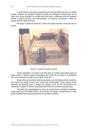 Carlos Eduardo Javaroni & Roberto Martins Gonçalves
Cadernos de Engenharia de Estruturas, São Carlos, n.20, p.149-178, 2002
170
A parte superior da caixa é composta pelo conjunto telha-terça que se deseja
ensaiar, disposto em posição invertida à aquela dos telhados convencionais, de tal
modo que, ao ser retirado o ar contido dentro da caixa, a diferença entre as pressões
interna e externa forneça uma sobrepressão no conjunto, simulando o efeito de
sucção devido à ação do vento.
Na figura 13 pode-se observar a caixa de sucção durante a execução de um
ensaio.
Figura 13 - Caixa de sucção em ensaio
Foram realizados 15 ensaios com três tipos de seções transversais para os
perfis, sendo 7 desses ensaios executados sem linhas de correntes e 8 realizados
com duas linhas de correntes, uma a cada 1/3 de vão.
Essas linhas de correntes foram executadas com cantoneiras entre os perfis e
com barras de seção circular com rosca nas extremidades. Essas barras foram
dispostas na diagonal para a fixação aos apoios, como se faz normalmente em
coberturas. A figura 14 ilustra a disposição das linhas de correntes junto às terças.
Os perfis das extremidades da caixa de sucção foram mantidos constantes,
sendo perfil tipo U127x50x17x3,00. Os quinhões de carga correspondente à cada
perfil foi determinado proporcionalmente à sua rigidez à flexão.
 
