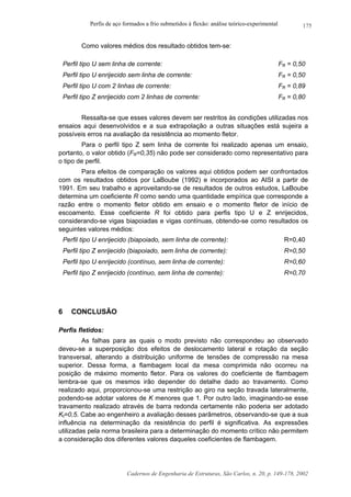Perfis de aço formados a frio submetidos à flexão: análise teórico-experimental
Cadernos de Engenharia de Estruturas, São Carlos, n. 20, p. 149-178, 2002
175
Como valores médios dos resultado obtidos tem-se:
Perfil tipo U sem linha de corrente: FR = 0,50
Perfil tipo U enrijecido sem linha de corrente: FR = 0,50
Perfil tipo U com 2 linhas de corrente: FR = 0,89
Perfil tipo Z enrijecido com 2 linhas de corrente: FR = 0,80
Ressalta-se que esses valores devem ser restritos às condições utilizadas nos
ensaios aqui desenvolvidos e a sua extrapolação a outras situações está sujeira a
possíveis erros na avaliação da resistência ao momento fletor.
Para o perfil tipo Z sem linha de corrente foi realizado apenas um ensaio,
portanto, o valor obtido (FR=0,35) não pode ser considerado como representativo para
o tipo de perfil.
Para efeitos de comparação os valores aqui obtidos podem ser confrontados
com os resultados obtidos por LaBoube (1992) e incorporados ao AISI a partir de
1991. Em seu trabalho e aproveitando-se de resultados de outros estudos, LaBoube
determina um coeficiente R como sendo uma quantidade empírica que corresponde a
razão entre o momento fletor obtido em ensaio e o momento fletor de início de
escoamento. Esse coeficiente R foi obtido para perfis tipo U e Z enrijecidos,
considerando-se vigas biapoiadas e vigas contínuas, obtendo-se como resultados os
seguintes valores médios:
Perfil tipo U enrijecido (biapoiado, sem linha de corrente): R=0,40
Perfil tipo Z enrijecido (biapoiado, sem linha de corrente): R=0,50
Perfil tipo U enrijecido (contínuo, sem linha de corrente): R=0,60
Perfil tipo Z enrijecido (contínuo, sem linha de corrente): R=0,70
6 CONCLUSÃO
Perfis fletidos:
As falhas para as quais o modo previsto não correspondeu ao observado
deveu-se a superposição dos efeitos de deslocamento lateral e rotação da seção
transversal, alterando a distribuição uniforme de tensões de compressão na mesa
superior. Dessa forma, a flambagem local da mesa comprimida não ocorreu na
posição de máximo momento fletor. Para os valores do coeficiente de flambagem
lembra-se que os mesmos irão depender do detalhe dado ao travamento. Como
realizado aqui, proporcionou-se uma restrição ao giro na seção travada lateralmente,
podendo-se adotar valores de K menores que 1. Por outro lado, imaginando-se esse
travamento realizado através de barra redonda certamente não poderia ser adotado
Kt=0,5. Cabe ao engenheiro a avaliação desses parâmetros, observando-se que a sua
influência na determinação da resistência do perfil é significativa. As expressões
utilizadas pela norma brasileira para a determinação do momento crítico não permitem
a consideração dos diferentes valores daqueles coeficientes de flambagem.
 