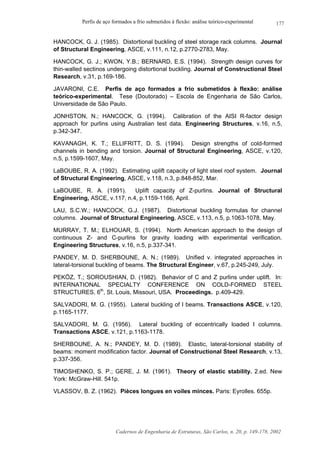 Perfis de aço formados a frio submetidos à flexão: análise teórico-experimental
Cadernos de Engenharia de Estruturas, São Carlos, n. 20, p. 149-178, 2002
177
HANCOCK, G. J. (1985). Distortional buckling of steel storage rack columns. Journal
of Structural Engineering, ASCE, v.111, n.12, p.2770-2783, May.
HANCOCK, G. J.; KWON, Y.B.; BERNARD, E.S. (1994). Strength design curves for
thin-walled sectinos undergoing distortional buckling. Journal of Constructional Steel
Research, v.31, p.169-186.
JAVARONI, C.E. Perfis de aço formados a frio submetidos à flexão: análise
teórico-experimental. Tese (Doutorado) – Escola de Engenharia de São Carlos,
Universidade de São Paulo.
JONHSTON, N.; HANCOCK, G. (1994). Calibration of the AISI R-factor design
approach for purlins using Australian test data. Engineering Structures, v.16, n.5,
p.342-347.
KAVANAGH, K. T.; ELLIFRITT, D. S. (1994). Design strengths of cold-formed
channels in bending and torsion. Journal of Structural Engineering, ASCE, v.120,
n.5, p.1599-1607, May.
LaBOUBE, R. A. (1992). Estimating uplift capacity of light steel roof system. Journal
of Structural Engineering, ASCE, v.118, n.3, p.848-852, Mar.
LaBOUBE, R. A. (1991). Uplift capacity of Z-purlins. Journal of Structural
Engineering, ASCE, v.117, n.4, p.1159-1166, April.
LAU, S.C.W.; HANCOCK, G.J. (1987). Distortional buckling formulas for channel
columns. Journal of Structural Engineering, ASCE, v.113, n.5, p.1063-1078, May.
MURRAY, T. M.; ELHOUAR, S. (1994). North American approach to the design of
continuous Z- and C-purlins for gravity loading with experimental verification.
Engineering Structures, v.16, n.5, p.337-341.
PANDEY, M. D. SHERBOUNE, A. N.; (1989). Unified v. integrated approaches in
lateral-torsional buckling of beams. The Structural Engineer, v.67, p.245-249, July.
PEKÖZ, T.; SOROUSHIAN, D. (1982). Behavior of C and Z purlins under uplift. In:
INTERNATIONAL SPECIALTY CONFERENCE ON COLD-FORMED STEEL
STRUCTURES, 6th
, St. Louis, Missouri, USA. Proceedings. p.409-429.
SALVADORI, M. G. (1955). Lateral buckling of I beams. Transactions ASCE, v.120,
p.1165-1177.
SALVADORI, M. G. (1956). Lateral buckling of eccentrically loaded I columns.
Transactions ASCE, v.121, p.1163-1178.
SHERBOUNE, A. N.; PANDEY, M. D. (1989). Elastic, lateral-torsional stability of
beams: moment modification factor. Journal of Constructional Steel Research, v.13,
p.337-356.
TIMOSHENKO, S. P.; GERE, J. M. (1961). Theory of elastic stability. 2.ed. New
York: McGraw-Hill. 541p.
VLASSOV, B. Z. (1962). Pièces longues en voiles minces. Paris: Eyrolles. 655p.
 