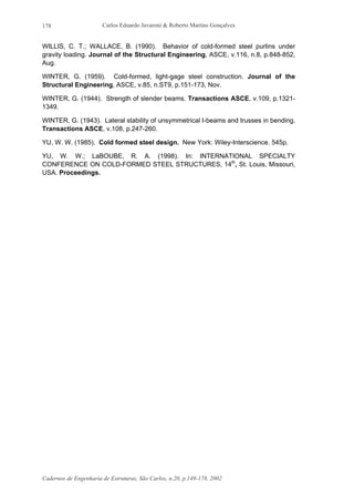 Carlos Eduardo Javaroni & Roberto Martins Gonçalves
Cadernos de Engenharia de Estruturas, São Carlos, n.20, p.149-178, 2002
178
WILLIS, C. T.; WALLACE, B. (1990). Behavior of cold-formed steel purlins under
gravity loading. Journal of the Structural Engineering, ASCE, v.116, n.8, p.848-852,
Aug.
WINTER, G. (1959). Cold-formed, light-gage steel construction. Journal of the
Structural Engineering, ASCE, v.85, n.ST9, p.151-173, Nov.
WINTER, G. (1944). Strength of slender beams. Transactions ASCE, v.109, p.1321-
1349.
WINTER, G. (1943). Lateral stability of unsymmetrical I-beams and trusses in bending.
Transactions ASCE, v.108, p.247-260.
YU, W. W. (1985). Cold formed steel design. New York: Wiley-Interscience. 545p.
YU, W. W.; LaBOUBE, R. A. (1998). In: INTERNATIONAL SPECIALTY
CONFERENCE ON COLD-FORMED STEEL STRUCTURES, 14th
, St. Louis, Missouri,
USA. Proceedings.
 