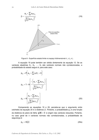 Leila A. de Castro Motta & Maximiliano Malite
Cadernos de Engenharia de Estruturas, São Carlos, n. 20, p. 1-32, 2002
16
( )
β
µ
σ
=
+ ∑
∑
a a
a
i X
i
i X
i
i
i
0
2
(19)
x’1
x’3
x’2
Plano da superfície
estado limite
β
0
Figura 6 - Superfície estado limite no espaço tridimensional x’1, x’2, x’3
A equação 19 pode também ser obtida diretamente da equação 12. Se as
variáveis aleatórias X1, X2, …, Xn são variáveis normais não correlacionadas, a
probabilidade do estado seguro é, para este caso:
p P a a XS i i= + >





∑0 0
( )
p
a a
a
S
i X
i
i X
i
i
i
= −
− +


















∑
∑
1
0
2
Φ
µ
σ
( )
p
a a
a
S
i X
i
i X
i
i
i
=
+












∑
∑
Φ
0
2
µ
σ
(20)
Comparando as equações 19 e 20, percebe-se que o argumento entre
colchetes da equação 20 é a distância β . Portanto, a probabilidade pS é uma função
da distância do plano de falha ( )g X = 0 à origem das variáveis reduzidas. Portanto,
no caso geral de n variáveis normais não correlacionadas, a probabilidade de
segurança é:
( )pS = Φ β (20a)
 