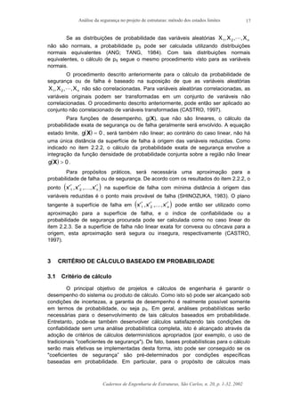 Análise da segurança no projeto de estruturas: método dos estados limites
Cadernos de Engenharia de Estruturas, São Carlos, n. 20, p. 1-32, 2002
17
Se as distribuições de probabilidade das variáveis aleatórias X X Xn1 2, , ,L
não são normais, a probabilidade pS pode ser calculada utilizando distribuições
normais equivalentes (ANG; TANG, 1984). Com tais distribuições normais
equivalentes, o cálculo de pS segue o mesmo procedimento visto para as variáveis
normais.
O procedimento descrito anteriormente para o cálculo da probabilidade de
segurança ou de falha é baseado na suposição de que as variáveis aleatórias
X X Xn1 2, , ,L não são correlacionadas. Para variáveis aleatórias correlacionadas, as
variáveis originais podem ser transformadas em um conjunto de variáveis não
correlacionadas. O procedimento descrito anteriormente, pode então ser aplicado ao
conjunto não correlacionado de variáveis transformadas (CASTRO, 1997).
Para funções de desempenho, g(X), que não são lineares, o cálculo da
probabilidade exata de segurança ou de falha geralmente será envolvido. A equação
estado limite, ( )g X = 0 , será também não linear; ao contrário do caso linear, não há
uma única distância da superfície de falha à origem das variáveis reduzidas. Como
indicado no item 2.2.2, o cálculo da probabilidade exata de segurança envolve a
integração da função densidade de probabilidade conjunta sobre a região não linear
( )g X > 0.
Para propósitos práticos, será necessária uma aproximação para a
probabilidade de falha ou de segurança. De acordo com os resultados do item 2.2.2, o
ponto ( )x x x n' , ' , , '* * *
1 2 K na superfície de falha com mínima distância à origem das
variáveis reduzidas é o ponto mais provável de falha (SHINOZUKA, 1983). O plano
tangente à superfície de falha em ( )x x x n' , ' , , '* * *
1 2 K pode então ser utilizado como
aproximação para a superfície de falha, e o índice de confiabilidade ou a
probabilidade de segurança procurada pode ser calculada como no caso linear do
item 2.2.3. Se a superfície de falha não linear exata for convexa ou côncava para a
origem, esta aproximação será segura ou insegura, respectivamente (CASTRO,
1997).
3 CRITÉRIO DE CÁLCULO BASEADO EM PROBABILIDADE
3.1 Critério de cálculo
O principal objetivo de projetos e cálculos de engenharia é garantir o
desempenho do sistema ou produto de cálculo. Como isto só pode ser alcançado sob
condições de incertezas, a garantia de desempenho é realmente possível somente
em termos de probabilidade, ou seja pS. Em geral, análises probabilísticas serão
necessárias para o desenvolvimento de tais cálculos baseados em probabilidade.
Entretanto, pode-se também desenvolver cálculos satisfazendo tais condições de
confiabilidade sem uma análise probabilística completa, isto é alcançado através da
adoção de critérios de cálculos determinísticos apropriados (por exemplo, o uso de
tradicionais "coeficientes de segurança"). De fato, bases probabilísticas para o cálculo
serão mais efetivas se implementadas desta forma, isto pode ser conseguido se os
"coeficientes de segurança” são pré-determinados por condições específicas
baseadas em probabilidade. Em particular, para o propósito de cálculos mais
 