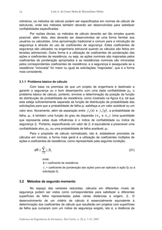 Leila A. de Castro Motta & Maximiliano Malite
Cadernos de Engenharia de Estruturas, São Carlos, n. 20, p. 1-32, 2002
18
rotineiros, os métodos de cálculo podem ser especificados em normas de cálculo de
estruturas, onde tais métodos também deverão ser desenvolvidos para satisfazer
confiabilidades especificadas.
Por razões óbvias, os métodos de cálculo deverão ser tão simples quanto
possível, além disto, eles deverão ser desenvolvidos de uma forma familiar aos
usuários ou calculistas. Uma aproximação tradicional e comum para a introdução da
segurança é através do uso de coeficientes de segurança. Estes coeficientes de
segurança são utilizados na engenharia estrutural quando os cálculos são feitos em
tensões admissíveis. Outra forma é a utilização de coeficientes de ponderação das
ações e coeficientes de resistência, ou seja, as ações nominais são majoradas pelos
coeficientes de ponderação apropriados e as resistências nominais são minoradas
pelos correspondentes coeficientes de resistência, e a segurança é assegurada se a
resistência “minorada” for maior ou igual às solicitações “majoradas”, que é a forma
mais consistente.
3.1.1 Problema básico de cálculo
Com base na premissa de que um projeto de engenharia é destinado a
garantir a segurança ou o bom desempenho com uma dada confiabilidade pS, o
problema básico de cálculo, portanto, envolve a determinação da posição da função
de distribuição de probabilidade da resistência, como mostrado na figura 4.a, tal que
esta esteja suficientemente separada da função de distribuição de probabilidade das
solicitações para que a probabilidade de falha pF satisfaça a um valor aceitável ou um
valor alvo. Novamente, além da separação entre ( )fX x e ( )fY y , a probabilidade de
falha, pF, é também uma função do grau de dispersão ( σX e σY ). Uma quantidade
que representa estas duas influências é o índice de confiabilidade ou índice de
segurança β . Portanto, especificando um valor de β é equivalente a prescrever uma
confiabilidade alvo, pS, ou uma probabilidade de falha aceitável, pF.
Para o propósito de cálculo normalizado, isto é, estabelecer previsões de
cálculos em normas, a forma mais geral é a utilização de coeficientes múltiplos de
ações e coeficientes de resistência, como representado pela seguinte condição;
φ γR Si i
i
n
≥
=
∑1
(21)
onde:
φ = coeficiente de resistência
γ i = coeficiente de ponderação das ações para ser aplicado à ação Qi ou à
solicitação Si.
3.2 Métodos de segundo momento
No espaço das variáveis reduzidas, cálculos em diferentes níveis de
segurança podem ser vistos como correspondentes para satisfazer a diferentes
superfícies de falha representadas pelas várias distâncias à origem, β . O
desenvolvimento de um critério de cálculo é essencialmente equivalente à
determinação dos coeficientes de cálculo que resultarão em projetos com superfícies
de falha que cumpram com um índice de segurança exigido, isto é, a distância da
 