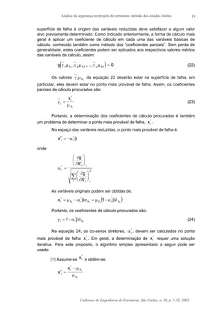Análise da segurança no projeto de estruturas: método dos estados limites
Cadernos de Engenharia de Estruturas, São Carlos, n. 20, p. 1-32, 2002
19
superfície de falha à origem das variáveis reduzidas deve satisfazer a algum valor
alvo previamente determinado. Como indicado anteriormente, a forma de cálculo mais
geral é aplicar um coeficiente de cálculo em cada uma das variáveis básicas de
cálculo, conhecido também como método dos “coeficientes parciais”. Sem perda de
generalidade, estes coeficientes podem ser aplicados aos respectivos valores médios
das variáveis de cálculo, assim:
( )g X X n Xnγ µ γ µ γ µ1 2 21
0, , ,K = (22)
Os valores γ µi Xi
da equação 22 deverão estar na superfície de falha, em
particular, eles devem estar no ponto mais provável de falha. Assim, os coeficientes
parciais de cálculo procurados são:
γ
µi
i
X
x
i
=
*
(23)
Portanto, a determinação dos coeficientes de cálculo procurados é também
um problema de determinar o ponto mais provável de falha, xi
*
.
No espaço das variáveis reduzidas, o ponto mais provável de falha é:
x i i'* *
= −α β
onde:
α
∂
∂
∂
∂
i
i
ii
g
X
g
X
* *
*
'
'
=











∑
2
As variáveis originais podem ser obtidas de:
( )iiii X
*
iXX
*
iX
*
i 1x βδα−µ=βσα−µ=
Portanto, os coeficientes de cálculo procurados são:
iX
*
ii 1 βδα−=γ (24)
Na equação 24, os co-senos diretores, αi
*
, devem ser calculados no ponto
mais provável de falha xi
*
. Em geral, a determinação de xi
*
requer uma solução
iterativa. Para este propósito, o algoritmo simples apresentado a seguir pode ser
usado:
(1) Assume-se xi
*
e obtém-se:
x
x
i
i X
X
i
i
'*
*
=
− µ
σ
 