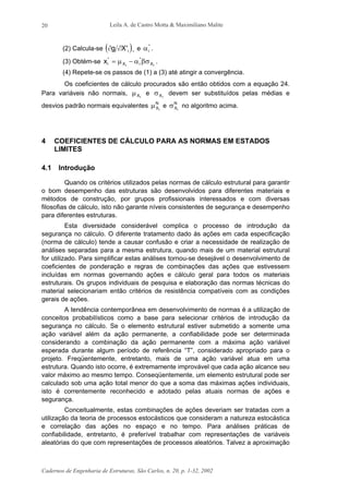 Leila A. de Castro Motta & Maximiliano Malite
Cadernos de Engenharia de Estruturas, São Carlos, n. 20, p. 1-32, 2002
20
(2) Calcula-se ( )∂ ∂g X i' *
e αi
*
.
(3) Obtém-se xi X i Xi i
* *
= −µ α βσ .
(4) Repete-se os passos de (1) a (3) até atingir a convergência.
Os coeficientes de cálculo procurados são então obtidos com a equação 24.
Para variáveis não normais, µXi
e σXi
devem ser substituídos pelas médias e
desvios padrão normais equivalentes µX
N
i
e σX
N
i
no algoritmo acima.
4 COEFICIENTES DE CÁLCULO PARA AS NORMAS EM ESTADOS
LIMITES
4.1 Introdução
Quando os critérios utilizados pelas normas de cálculo estrutural para garantir
o bom desempenho das estruturas são desenvolvidos para diferentes materiais e
métodos de construção, por grupos profissionais interessados e com diversas
filosofias de cálculo, isto não garante níveis consistentes de segurança e desempenho
para diferentes estruturas.
Esta diversidade considerável complica o processo de introdução da
segurança no cálculo. O diferente tratamento dado às ações em cada especificação
(norma de cálculo) tende a causar confusão e criar a necessidade de realização de
análises separadas para a mesma estrutura, quando mais de um material estrutural
for utilizado. Para simplificar estas análises tornou-se desejável o desenvolvimento de
coeficientes de ponderação e regras de combinações das ações que estivessem
incluídas em normas governando ações e cálculo geral para todos os materiais
estruturais. Os grupos individuais de pesquisa e elaboração das normas técnicas do
material selecionariam então critérios de resistência compatíveis com as condições
gerais de ações.
A tendência contemporânea em desenvolvimento de normas é a utilização de
conceitos probabilísticos como a base para selecionar critérios de introdução da
segurança no cálculo. Se o elemento estrutural estiver submetido a somente uma
ação variável além da ação permanente, a confiabilidade pode ser determinada
considerando a combinação da ação permanente com a máxima ação variável
esperada durante algum período de referência “T”, considerado apropriado para o
projeto. Freqüentemente, entretanto, mais de uma ação variável atua em uma
estrutura. Quando isto ocorre, é extremamente improvável que cada ação alcance seu
valor máximo ao mesmo tempo. Conseqüentemente, um elemento estrutural pode ser
calculado sob uma ação total menor do que a soma das máximas ações individuais,
isto é correntemente reconhecido e adotado pelas atuais normas de ações e
segurança.
Conceitualmente, estas combinações de ações deveriam ser tratadas com a
utilização da teoria de processos estocásticos que consideram a natureza estocástica
e correlação das ações no espaço e no tempo. Para análises práticas de
confiabilidade, entretanto, é preferível trabalhar com representações de variáveis
aleatórias do que com representações de processos aleatórios. Talvez a aproximação
 
