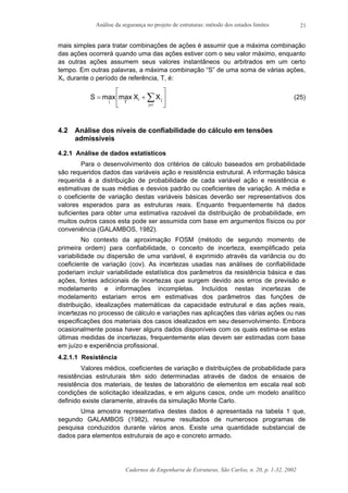 Análise da segurança no projeto de estruturas: método dos estados limites
Cadernos de Engenharia de Estruturas, São Carlos, n. 20, p. 1-32, 2002
21
mais simples para tratar combinações de ações é assumir que a máxima combinação
das ações ocorrerá quando uma das ações estiver com o seu valor máximo, enquanto
as outras ações assumem seus valores instantâneos ou arbitrados em um certo
tempo. Em outras palavras, a máxima combinação “S” de uma soma de várias ações,
Xi, durante o período de referência, T, é:






+= ∑≠ij
ji
Ti
XXmaxmaxS (25)
4.2 Análise dos níveis de confiabilidade do cálculo em tensões
admissíveis
4.2.1 Análise de dados estatísticos
Para o desenvolvimento dos critérios de cálculo baseados em probabilidade
são requeridos dados das variáveis ação e resistência estrutural. A informação básica
requerida é a distribuição de probabilidade de cada variável ação e resistência e
estimativas de suas médias e desvios padrão ou coeficientes de variação. A média e
o coeficiente de variação destas variáveis básicas deverão ser representativos dos
valores esperados para as estruturas reais. Enquanto frequentemente há dados
suficientes para obter uma estimativa razoável da distribuição de probabilidade, em
muitos outros casos esta pode ser assumida com base em argumentos físicos ou por
conveniência (GALAMBOS, 1982).
No contexto da aproximação FOSM (método de segundo momento de
primeira ordem) para confiabilidade, o conceito de incerteza, exemplificado pela
variabilidade ou dispersão de uma variável, é exprimido através da variância ou do
coeficiente de variação (cov). As incertezas usadas nas análises de confiabilidade
poderiam incluir variabilidade estatística dos parâmetros da resistência básica e das
ações, fontes adicionais de incertezas que surgem devido aos erros de previsão e
modelamento e informações incompletas. Incluídos nestas incertezas de
modelamento estariam erros em estimativas dos parâmetros das funções de
distribuição, idealizações matemáticas da capacidade estrutural e das ações reais,
incertezas no processo de cálculo e variações nas aplicações das várias ações ou nas
especificações dos materiais dos casos idealizados em seu desenvolvimento. Embora
ocasionalmente possa haver alguns dados disponíveis com os quais estima-se estas
últimas medidas de incertezas, frequentemente elas devem ser estimadas com base
em juízo e experiência profissional.
4.2.1.1 Resistência
Valores médios, coeficientes de variação e distribuições de probabilidade para
resistências estruturais têm sido determinadas através de dados de ensaios de
resistência dos materiais, de testes de laboratório de elementos em escala real sob
condições de solicitação idealizadas, e em alguns casos, onde um modelo analítico
definido existe claramente, através da simulação Monte Carlo.
Uma amostra representativa destes dados é apresentada na tabela 1 que,
segundo GALAMBOS (1982), resume resultados de numerosos programas de
pesquisa conduzidos durante vários anos. Existe uma quantidade substancial de
dados para elementos estruturais de aço e concreto armado.
 
