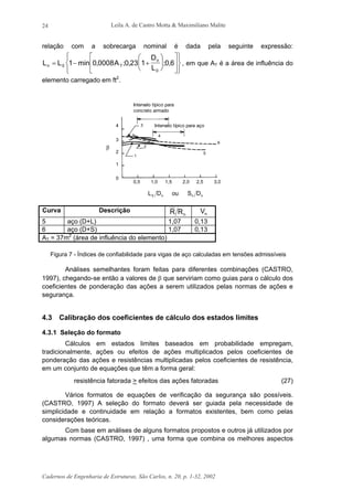 Leila A. de Castro Motta & Maximiliano Malite
Cadernos de Engenharia de Estruturas, São Carlos, n. 20, p. 1-32, 2002
24
relação com a sobrecarga nominal é dada pela seguinte expressão:
L L min A
D
Ln T
n
= − +




















0
0
1 0 0008 0 23 1 0 6, ; , ; , , em que AT é a área de influência do
elemento carregado em ft2
.
Intervalo típico para
concreto armado
Intervalo típico para aço4
3
2
1
0
0,5 1,0 1,5 2,0 2,5 3,0
4
6
5
2
1
3
β
L D S Dn n n0 ou
Curva Descrição
nRR Vn
5 aço (D+L) 1,07 0,13
6 aço (D+S) 1,07 0,13
AT = 37m2
(área de influência do elemento)
Figura 7 - Índices de confiabilidade para vigas de aço calculadas em tensões admissíveis
Análises semelhantes foram feitas para diferentes combinações (CASTRO,
1997), chegando-se então a valores de β que serviriam como guias para o cálculo dos
coeficientes de ponderação das ações a serem utilizados pelas normas de ações e
segurança.
4.3 Calibração dos coeficientes de cálculo dos estados limites
4.3.1 Seleção do formato
Cálculos em estados limites baseados em probabilidade empregam,
tradicionalmente, ações ou efeitos de ações multiplicados pelos coeficientes de
ponderação das ações e resistências multiplicadas pelos coeficientes de resistência,
em um conjunto de equações que têm a forma geral:
resistência fatorada > efeitos das ações fatoradas (27)
Vários formatos de equações de verificação da segurança são possíveis.
(CASTRO, 1997) A seleção do formato deverá ser guiada pela necessidade de
simplicidade e continuidade em relação a formatos existentes, bem como pelas
considerações teóricas.
Com base em análises de alguns formatos propostos e outros já utilizados por
algumas normas (CASTRO, 1997) , uma forma que combina os melhores aspectos
 