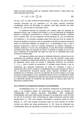 Análise da segurança no projeto de estruturas: método dos estados limites
Cadernos de Engenharia de Estruturas, São Carlos, n. 20, p. 1-32, 2002
25
destes formatos estudados pode ser analisado. Neste formato o efeito último das
ações fatoradas ficaria então:
U D Q QD n Q n j nj= + + ∑γ γ γ (28)
em que γ Q nQ é a ação variável principal fatorada, e os termos γ j njQ são as ações
nominais minoradas por um coeficiente γj<1. As ações variáveis individuais
consideradas devem ser alternadas na equação, cada ação tomando seu valor
máximo, Qn , para se obter a combinação crítica.
A resistência fatorada da expressão (27) também pode ser expressa de
diferentes formas, mas o método mais familiar é o uso do coeficiente de resistência
aplicado à resistência característica ou nominal. A resistência fatorada é definida
como o produto, φRn , de uma resistência nominal calculada, Rn , por um coeficiente
de resistência φ . As principais vantagens desta forma são que erros do modelo de
cálculo da resistência nominal e modo e conseqüência de falha do elemento estrutural
podem ser facilmente refletidos na seleção de φ . A desvantagem é que φ não é
aplicado diretamente à fonte de incerteza (resistência do material, dimensões e
modelos analíticos). E como uma conseqüência, é mais difícil manter confiabilidade
constante sobre todas as situações de cálculo. A situação é análoga ao uso de um
único coeficiente de ponderação das ações ao invés de um coeficiente para cada
incerteza da variável ação.
Um segundo método para calcular a resistência fatorada é através do uso de
coeficientes de resistência parciais, onde cada uma das variáveis usadas para
calcular a resistência é determinada dividindo o seu valor nominal por um coeficiente
de segurança parcial antes de calcular a capacidade estrutural, por exemplo,
f fy yn y= γ para a tensão de escoamento. A vantagem deste formato é que os
coeficientes são aplicados diretamente às fontes de incertezas e assim é
relativamente fácil manter constante a confiabilidade para muitas situações de cálculo.
Isto é particularmente importante quando vários materiais contribuem para a
resistência de um elemento, como em um elemento de concreto armado ou uma viga
composta. A desvantagem é que a variabilidade devido a erro no modelamento, efeito
do modo de falha e importância do elemento não são tão facilmente incluídos, porque
os coeficientes parciais de resistência são tipicamente os mesmos para todos os
elementos e estados limites.
4.3.2 Critérios de carregamento baseados em probabilidade
Confiabilidades alvos “β0 ” para selecionar coeficientes de ponderação das
ações e de resistência podem ser determinados com base em análises das
confiabilidades dos cálculos anteriores. GALAMBOS, 1982, estabeleceu
confiabilidades alvos para determinadas situações de carregamento e para 50 anos
de vida útil da estrutura. Para combinações de ações envolvendo somente ações
gravitacionais, β0 3 0= , ; para aquelas combinações envolvendo ações do vento
aditivas, β0 2 5= , ; para aquelas envolvendo ações do vento atuando em sentido
contrário aos efeitos das ações gravitacionais, β = 2 0, . Deve ser enfatizado que
confiabilidades alvos são escolhidas unicamente com o propósito de permitir que os
 