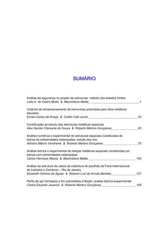 SSUUMMÁÁRRIIOO
Análise da segurança no projeto de estruturas: método dos estados limites
Leila A. de Castro Motta & Maximiliano Malite 1
Critérios de dimensionamento de tremonhas piramidais para silos metálicos
elevados
Ernani Carlos de Araújo & Carlito Calil Junior 33
Contribuição ao estudo das estruturas metálicas espaciais
Alex Sander Clemente de Souza & Roberto Martins Gonçalves 43
Análise numérica e experimental de estruturas espaciais constituídas de
barras de extremidades estampadas: estudo dos nós
Adriano Márcio Vendrame & Roberto Martins Gonçalves 75
Análise teórica e experimental de treliças metálicas espaciais constituídas por
barras com extremidades estampadas
Carlos Henrique Maiola & Maximiliano Malite 105
Análise da estrutura de cabos da cobertura do pavilhão da Feira Internacional
de Indústria e Comércio – Rio de Janeiro
Elizabeth Oshima de Aguiar & Roberto Luiz de Arruda Barbato 127
Perfis de aço formados a frio submetidos à flexão: análise teórico-experimental
Carlos Eduardo Javaroni & Roberto Martins Gonçalves 149
 
