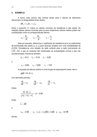 Leila A. de Castro Motta & Maximiliano Malite
Cadernos de Engenharia de Estruturas, São Carlos, n. 20, p. 1-32, 2002
28
5 EXEMPLO
A forma mais comum das normas atuais para o cálculo de elementos
estruturais é a desigualdade linear abaixo:
φ γ γR D Ln D n L n≥ +
Onde o subscrito “n” indica os valores nominais da resistência e das ações. As
relações destes valores nominais para os seus respectivos valores médios podem ser
consideradas como os correspondentes fatores:
ν ν νR
n
D
n
L
nR
R
D
D
L
L
= = =; ;
Seja por exemplo, determinar o coeficiente de resistência (φ) e os coeficientes
de ponderação das ações (γD e γL) para alcançar projetos com uma confiabilidade de
β=2,50. Considera-se uma relação da ação variável para a ação permanente de
L D = 2 0, e que as variáveis têm distribuição de probabilidade normal e são não
correlacionadas. Admite-se também:
δ δ δR D L= = =011 010 0 25, ; , ; ,
e
ν ν νR D L= = =0 95 0 95 118, ; , ; ,
A equação de cálculo anterior é uma função de desempenho linear, isto é:
( )g X = R - D - L
com derivadas parciais:
∂
∂
σ
g
R R
'
=
∂
∂
σ
g
D D
'
= −
∂
∂
σ
g
L L
'
= −
Então:
R D L
R D L
− −
+ +
= =
σ σ σ
β2 2 2
2 50,
Onde
L D= 2
e
σD D= 0 1, ; ( )σ δ δL L LL D D= = =2 0 5, e σR R= 011,
Donde:
 