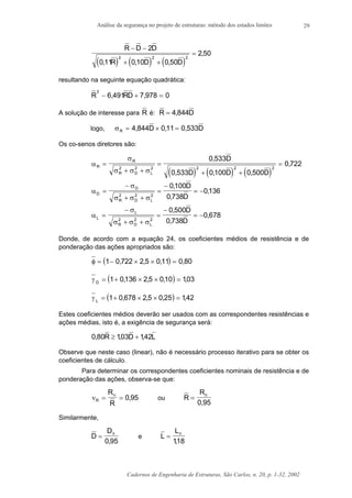 Análise da segurança no projeto de estruturas: método dos estados limites
Cadernos de Engenharia de Estruturas, São Carlos, n. 20, p. 1-32, 2002
29
( ) ( ) ( )
R D D
R D D
− −
+ +
=
2
0 11 0 10 0 50
2 502 2 2
, , ,
,
resultando na seguinte equação quadrática:
R RD
2
6 491 7 978 0− + =, ,
A solução de interesse para R é: R D= 4 844,
logo, σR D D= × =4 844 0 11 0 533, , ,
Os co-senos diretores são:
( ) ( ) ( )
α
σ
σ σ σ
R
R
R D L
D
D D D
=
+ +
=
+ +
=2 2 2 2 2 2
0 533
0 533 0 100 0 500
0 722
,
, , ,
,
α
σ
σ σ σ
D
D
R D L
D
D
=
−
+ +
=
−
= −2 2 2
0100
0 738
0136
,
,
,
α
σ
σ σ σ
L
L
R D L
D
D
=
−
+ +
=
−
= −2 2 2
0 500
0 738
0 678
,
,
,
Donde, de acordo com a equação 24, os coeficientes médios de resistência e de
ponderação das ações apropriados são:
( )φ = − × × =1 0 722 2 5 0 11 0 80, , , ,
( )γ D
= + × × =1 0136 2 5 010 103, , , ,
( )γ L
= + × × =1 0 678 2 5 0 25 142, , , ,
Estes coeficientes médios deverão ser usados com as correspondentes resistências e
ações médias, isto é, a exigência de segurança será:
0 80 103 142, , ,R D L≥ +
Observe que neste caso (linear), não é necessário processo iterativo para se obter os
coeficientes de cálculo.
Para determinar os correspondentes coeficientes nominais de resistência e de
ponderação das ações, observa-se que:
νR
nR
R
= = 0 95, ou R
Rn
=
0 95,
Similarmente,
D
Dn
=
0 95,
e L
Ln
=
118,
 