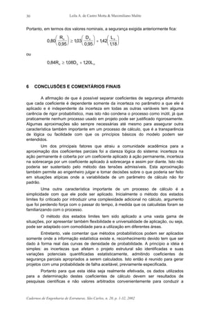 Leila A. de Castro Motta & Maximiliano Malite
Cadernos de Engenharia de Estruturas, São Carlos, n. 20, p. 1-32, 2002
30
Portanto, em termos dos valores nominais, a segurança exigida anteriormente fica:
0 80
0 95
103
0 95
142
118
,
,
,
,
,
,
R D Ln n n




 ≥





 +






ou
0 84 108 120, , ,R D Ln n n≥ +
6 CONCLUSÕES E COMENTÁRIOS FINAIS
A afirmação de que é possível separar coeficientes de segurança afirmando
que cada coeficiente é dependente somente da incerteza no parâmetro a que ele é
aplicado e é independente da incerteza em todas as outras variáveis tem alguma
carência de rigor probabilístico, mas isto não condena o processo como inútil, já que
praticamente nenhum processo usado em projeto pode ser justificado rigorosamente.
Algumas aproximações são sempre necessárias até mesmo para assegurar outra
característica também importante em um processo de cálculo, que é a transparência
de lógica ou facilidade com que os princípios básicos do modelo podem ser
entendidos.
Um dos principais fatores que atraiu a comunidade acadêmica para a
aproximação dos coeficientes parciais foi a clareza lógica do sistema: incerteza na
ação permanente é coberta por um coeficiente aplicado à ação permanente, incerteza
na sobrecarga por um coeficiente aplicado à sobrecarga e assim por diante. Isto não
poderia ser sustentado pelo método das tensões admissíveis. Esta aproximação
também permite ao engenheiro julgar e tomar decisões sobre o que poderia ser feito
em situações atípicas onde a variabilidade de um parâmetro de cálculo não for
padrão.
Uma outra característica importante de um processo de cálculo é a
simplicidade com que ele pode ser aplicado. Inicialmente o método dos estados
limites foi criticado por introduzir uma complexidade adicional no cálculo, argumento
que foi perdendo força com o passar do tempo, à medida que os calculistas foram se
familiarizando com o processo.
O método dos estados limites tem sido aplicado a uma vasta gama de
situações, por apresentar também flexibilidade e universalidade de aplicação, ou seja,
pode ser adaptado com comodidade para a utilização em diferentes áreas.
Entretanto, vale comentar que métodos probabilísticos podem ser aplicados
somente onde a informação estatística existe e, reconhecimento devido tem que ser
dado à forma real das curvas de densidade de probabilidade. A princípio a idéia é
simples: as incertezas que afetam o projeto estrutural são identificadas e suas
variações potenciais quantificadas estatisticamente, admitindo coeficientes de
segurança parciais apropriados a serem calculados. Isto então é reunido para gerar
projetos com uma probabilidade de falha aceitável, previamente especificada.
Portanto para que esta idéia seja realmente efetivada, os dados utilizados
para a determinação destes coeficientes de cálculo devem ser resultados de
pesquisas científicas e não valores arbitrados convenientemente para conduzir a
 