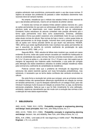 Análise da segurança no projeto de estruturas: método dos estados limites
Cadernos de Engenharia de Estruturas, São Carlos, n. 20, p. 1-32, 2002
31
projetos sobretudo mais econômicos, promovendo assim o uso das novas normas. O
objetivo de escapar dos problemas do passado e obter resultados claramente mais
racionais deve ser sempre mantido.
No entanto, ressalta-se que o método dos estados limites é mais racional do
que o das tensões admissíveis, mesmo em se tratando de arbitrar valores
A maioria das normas em estados limites adotam valores menores de γf para
as ações permanentes do que para as sobrecargas afirmando que o peso próprio da
estrutura pode ser determinado com maior precisão do que as sobrecargas.
Entretanto muitos estudiosos do assunto contestam esta posição afirmando que o
termo ação permanente inclui itens como acabamentos, divisórias, utilidades
penduradas e forros que podem ocasionar uma variabilidade maior do que a prevista
pelas atuais normas de cálculo. Nas normas de hoje o menor γf cobre quase todas as
ações permanentes ou de longa duração, incluindo itens como pressão de terra que
são as ações com menos precisão dentre as que atuam nas estruturas. HEGER,
1993, afirma que existe significativamente mais incerteza nas ações permanentes do
que é assumido na escolha do corrente coeficiente de ponderação da ação
permanente do LRFD, 1986, γf=1,2.
Segundo BEAL, 1994, estudos de falhas reais mostram que, exceto em casos
evidentes de erros, estas são quase sempre causadas por resistência inadequada ao
invés de variabilidade das ações normais. Normas correntes recomendam γf da ordem
de 1,4 a 1,6 para as ações e γm da ordem de 1,0 a 1,15 para o aço. Isto sugere que as
margens de segurança dos materiais estão insuficientes, o que pode ser corrigido
pela alteração dos dados estatísticos utilizados na análise (relação resistência média
pela nominal e/ou coeficiente de variabilidade da resistência).
Pode-se concluir disto que o problema de introdução da segurança nas
estruturas não estará resolvido apenas com boas formulações probabilísticas, mas
sobretudo, é necessário que se tenha dados confiáveis das variáveis envolvidas no
cálculo.
De certa forma a revolução tem ainda que começar, pois as primeiras normas
em estados limites não apresentaram diferenças significativas em relação às normas
em tensões admissíveis, o que foi desejado realmente em um estágio inicial, para não
introduzir mudanças muito bruscas em relação ao produto final, ou seja, os elementos
estruturais projetados. Sabe-se que o que foi feito inicialmente foi uma calibração,
entretanto, espera-se naturalmente que isto mude com a evolução das normas e com
a obtenção de mais dados experimentais.
7 BIBLIOGRAFIA
ANG, A.H-S.; TANG, W.H. (1975). Probability concepts in engineering planning
and design: basic principles. New York, John Wiley & Sons, Inc. v.1.
ANG, A.H-S.; TANG, W.H. (1984). Probability concepts in engineering planning
and design: decision, risk, and reliability. New York, John Wiley & Sons, Inc. v.2.
BEAL, A.N. (1994). Limit state at 40: new beginning or midlife crisis? The Structural
Engineer, v.72, n.2, p.22-23.
 