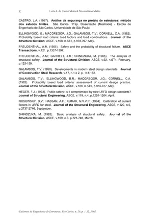 Leila A. de Castro Motta & Maximiliano Malite
Cadernos de Engenharia de Estruturas, São Carlos, n. 20, p. 1-32, 2002
32
CASTRO, L.A. (1997). Análise da segurança no projeto de estruturas: método
dos estados limites. São Carlos. 119p. Dissertação (Mestrado) - Escola de
Engenharia de São Carlos, Universidade de São Paulo.
ELLINGWOOD, B.; MACGREGOR, J.G.; GALAMBOS, T.V.; CORNELL, C.A. (1982).
Probability based load criteria: load factors and load combinations. Journal of the
Structural Division, ASCE, v.108, n.ST5, p.978-997, May.
FREUDENTHAL, A.M. (1956). Safety and the probability of structural failure. ASCE
Transactions, v.121, p.1337-1397.
FREUDENTHAL, A.M.; GARRELT, J.M.; SHINOZUKA, M. (1966). The analysis of
structural safety. Journal of the Structural Division, ASCE, v.92, n.ST1, February,
p.125-159.
GALAMBOS, T.V. (1990). Developments in modern steel design standarts. Journal
of Construction Steel Research, v.17, n.1 e 2, p. 141-162.
GALAMBOS, T.V.; ELLINGWOOD, B.R.; MACGREGOR, J.G.; CORNELL, C.A.
(1982). Probability based load criteria: assessment of current design practice.
Journal of the Structural Division, ASCE, v.108, n.ST5, p.959-977, May.
HEGER, F.J. (1993). Public safety: is it compromised by new LRFD design standarts?
Journal of Structural Engineering, ASCE, v.119, n.4, p.1251-1264, April.
ROSOWSKY, D.V.; HASSAN, A.F.; KUMAR, N.V.V.P. (1994). Calibration of current
factors in LRFD for steel. Journal of the Structural Engineering, ASCE, v.120, n.9,
p.2737-2746, September.
SHINOZUKA, M. (1983). Basic analysis of structural safety. Journal of the
Structural Division, ASCE, v.109, n.3, p.721-740, March.
 