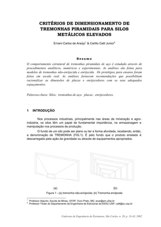 Cadernos de Engenharia de Estruturas, São Carlos, n. 20, p. 33-42, 2002
CRITÉRIOS DE DIMENSIONAMENTO DE
TREMONHAS PIRAMIDAIS PARA SILOS
METÁLICOS ELEVADOS
Ernani Carlos de Araújo1
& Carlito Calil Junior2
R e s u m o
O comportamento estrutural de tremonhas piramidais de aço é estudado através de
procedimentos analíticos, numéricos e experimentais. As análises são feitas para
modelos de tremonhas não-enrijecida e enrijecida. Os protótipos para ensaios foram
feitos em escala real. As análises fornecem recomendações que possibilitam
racionalizar as dimensões de placas e enrijecedores com os seus adequados
espaçamentos.
Palavras-chave: Silos; tremonhas de aço; placas; enrijecedores.
1 INTRODUÇÃO
Nos processos industriais, principalmente nas áreas de mineração e agro-
indústria, os silos têm um papel de fundamental importância, na armazenagem e
manipulação nos processos de produção.
O fundo de um silo pode ser plano ou ter a forma afunilada, recebendo, então,
a denominação de TREMONHA (FIG.1). É pelo fundo que o produto ensilado é
descarregado pela ação da gravidade ou através de equipamentos apropriados.
(a) (b)
Figura 1 - (a) tremonha não-enrijecida; (b) Tremonha enrijecida
1
Professor Adjunto, Escola de Minas, UFOP, Ouro Preto, MG, ecar@em.ufop.br
2
Professor Titular do Departamento de Engenharia de Estruturas da EESC-USP, calil@sc.usp.br
 