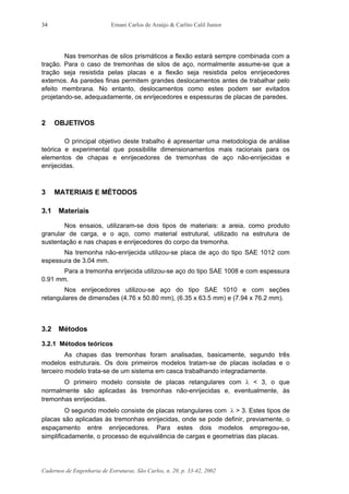 Ernani Carlos de Araújo & Carlito Calil Junior
Cadernos de Engenharia de Estruturas, São Carlos, n. 20, p. 33-42, 2002
34
Nas tremonhas de silos prismáticos a flexão estará sempre combinada com a
tração. Para o caso de tremonhas de silos de aço, normalmente assume-se que a
tração seja resistida pelas placas e a flexão seja resistida pelos enrijecedores
externos. As paredes finas permitem grandes deslocamentos antes de trabalhar pelo
efeito membrana. No entanto, deslocamentos como estes podem ser evitados
projetando-se, adequadamente, os enrijecedores e espessuras de placas de paredes.
2 OBJETIVOS
O principal objetivo deste trabalho é apresentar uma metodologia de análise
teórica e experimental que possibilite dimensionamentos mais racionais para os
elementos de chapas e enrijecedores de tremonhas de aço não-enrijecidas e
enrijecidas.
3 MATERIAIS E MÉTODOS
3.1 Materiais
Nos ensaios, utilizaram-se dois tipos de materiais: a areia, como produto
granular de carga, e o aço, como material estrutural, utilizado na estrutura de
sustentação e nas chapas e enrijecedores do corpo da tremonha.
Na tremonha não-enrijecida utilizou-se placa de aço do tipo SAE 1012 com
espessura de 3.04 mm.
Para a tremonha enrijecida utilizou-se aço do tipo SAE 1008 e com espessura
0.91 mm.
Nos enrijecedores utilizou-se aço do tipo SAE 1010 e com seções
retangulares de dimensões (4.76 x 50.80 mm), (6.35 x 63.5 mm) e (7.94 x 76.2 mm).
3.2 Métodos
3.2.1 Métodos teóricos
As chapas das tremonhas foram analisadas, basicamente, segundo três
modelos estruturais. Os dois primeiros modelos tratam-se de placas isoladas e o
terceiro modelo trata-se de um sistema em casca trabalhando integradamente.
O primeiro modelo consiste de placas retangulares com λ < 3, o que
normalmente são aplicadas às tremonhas não-enrijecidas e, eventualmente, às
tremonhas enrijecidas.
O segundo modelo consiste de placas retangulares com λ > 3. Estes tipos de
placas são aplicadas às tremonhas enrijecidas, onde se pode definir, previamente, o
espaçamento entre enrijecedores. Para estes dois modelos empregou-se,
simplificadamente, o processo de equivalência de cargas e geometrias das placas.
 