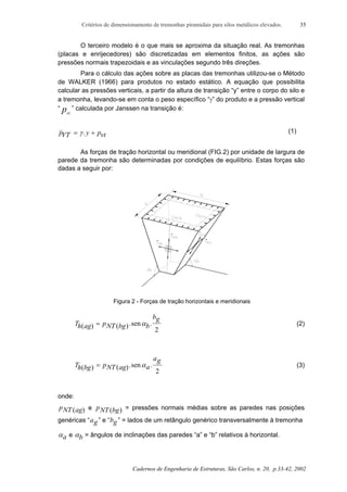 Critérios de dimensionamento de tremonhas piramidais para silos metálicos elevados.
Cadernos de Engenharia de Estruturas, São Carlos, n. 20, p.33-42, 2002
35
O terceiro modelo é o que mais se aproxima da situação real. As tremonhas
(placas e enrijecedores) são discretizadas em elementos finitos, as ações são
pressões normais trapezoidais e as vinculações segundo três direções.
Para o cálculo das ações sobre as placas das tremonhas utilizou-se o Método
de WALKER (1966) para produtos no estado estático. A equação que possibilita
calcular as pressões verticais, a partir da altura de transição “y” entre o corpo do silo e
a tremonha, levando-se em conta o peso específico “γ” do produto e a pressão vertical
“ pvt
” calculada por Janssen na transição é:
pVT y pvt= +γ. (1)
As forças de tração horizontal ou meridional (FIG.2) por unidade de largura de
parede da tremonha são determinadas por condições de equilíbrio. Estas forças são
dadas a seguir por:
Figura 2 - Forças de tração horizontais e meridionais
Th ag pNT bg b
bg
( ) ( ).sen .= α
2
(2)
Th bg pNT ag a
ag
( ) ( ).sen .= α
2
(3)
onde:
pNT ag( ) e pNT bg( ) = pressões normais médias sobre as paredes nas posições
genéricas “ag” e “bg” = lados de um retângulo genérico transversalmente à tremonha
αa e αb = ângulos de inclinações das paredes “a” e “b” relativos à horizontal.
 