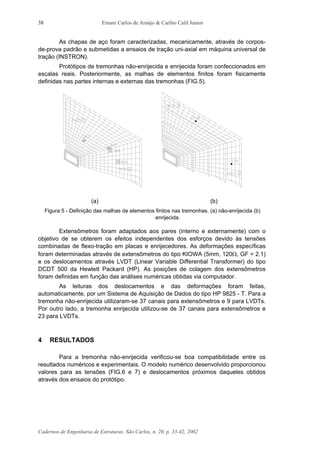 Ernani Carlos de Araújo & Carlito Calil Junior
Cadernos de Engenharia de Estruturas, São Carlos, n. 20, p. 33-42, 2002
38
As chapas de aço foram caracterizadas, mecanicamente, através de corpos-
de-prova padrão e submetidas a ensaios de tração uni-axial em máquina universal de
tração (INSTRON).
Protótipos de tremonhas não-enrijecida e enrijecida foram confeccionados em
escalas reais. Posteriormente, as malhas de elementos finitos foram fisicamente
definidas nas partes internas e externas das tremonhas (FIG.5).
(a) (b)
Figura 5 - Definição das malhas de elementos finitos nas tremonhas. (a) não-enrijecida (b)
enrijecida.
Extensômetros foram adaptados aos pares (interno e externamente) com o
objetivo de se obterem os efeitos independentes dos esforços devido às tensões
combinadas de flexo-tração em placas e enrijecedores. As deformações específicas
foram determinadas através de extensômetros do tipo KIOWA (5mm, 120Ω, GF = 2.1)
e os deslocamentos através LVDT (Linear Variable Differential Transformer) do tipo
DCDT 500 da Hewlett Packard (HP). As posições de colagem dos extensômetros
foram definidas em função das análises numéricas obtidas via computador.
As leituras dos deslocamentos e das deformações foram feitas,
automaticamente, por um Sistema de Aquisição de Dados do tipo HP 9825 - T. Para a
tremonha não-enrijecida utilizaram-se 37 canais para extensômetros e 9 para LVDTs.
Por outro lado, a tremonha enrijecida utilizou-se de 37 canais para extensômetros e
23 para LVDTs.
4 RESULTADOS
Para a tremonha não-enrijecida verificou-se boa compatibilidade entre os
resultados numéricos e experimentais. O modelo numérico desenvolvido proporcionou
valores para as tensões (FIG.6 e 7) e deslocamentos próximos daqueles obtidos
através dos ensaios do protótipo.
 