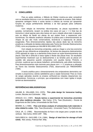 Critérios de dimensionamento de tremonhas piramidais para silos metálicos elevados.
Cadernos de Engenharia de Estruturas, São Carlos, n. 20, p.33-42, 2002
41
5 CONCLUSÕES
Para as ações estáticas, o Método de Walker mostrou-se estar compatível
com os resultados teóricos e com os valores obtidos através de ensaios. Este método
apresenta vantagem frente a outras teorias e critérios de normas por apresentar
funções de cargas perfeitamente definidas e de fácil geração pelos softwares
modernos.
Com relação às tremonhas não-enrijecidas, as placas equivalentes de
paredes, normalmente, recaem na análise dos casos em que λ < 3. Este tipo de
tremonha é viável apenas para silos baixos em que a relação altura lado é pequena,
pois os efeitos da flexão em placas de aço podem levar a espessuras anti-
econômicas. Os métodos analíticos utilizados na prática para o dimensionamento de
chapas de aço são muito conservadores, levando-se a espessuras de placas
exageradas. Para dimensionamentos rápidos das placas deste tipo de tremonha
propõe-se a utilização de tabelas elaboradas pela Teoria dos Grandes Deslocamentos
(TGD), como as propostas por AALAMI & WILLIANS (1975).
Com relação às tremonhas enrijecidas, pode-se chegar a uma boa economia
em peso de aço utilizando-se enrijecedores. As teorias dos pequenos deslocamentos
(TPD) aplicada às vigas ou a elementos finitos levam ao super-dimensionamento das
placas. Este fato é atribuído à baixa rigidez à flexão das placas finas. Os resultados
experimentais mostraram que os deslocamentos e as tensões para as placas em
questão são pequenos quando comparados com aquelas teorias. Portanto, a
princípio, supõe-se que as placas trabalhem, primordialmente, pelo efeito membrana.
Para dimensionamentos mais racionais para placas com λ > 3, propõe-se a utilização
da Teoria dos Grandes Deslocamentos (TGD), desenvolvida por TIMOSHENKO
(1940).
A teoria analítica para o dimensionamento dos enrijecedores demonstrou ser
simples e proporcionou valores satisfatórios para a seção transversal. Para os níveis
de cargas aplicadas durante os ensaios verificaram-se rotações desprezíveis nos
enrijecedores. Conclui-se, a princípio, que enrijecedores com maior rigidez à torção
tornam-se desnecessários.
REFERÊNCIAS BIBLIOGRÁFICAS
AALAMI, B.; WILLIAMS, D.G. (1975). Thin plate design for transverse loading.
London, Beccles and Colchester. 194p.
ARAÚJO, E.C. (1997). Estudo teórico e experimental de tremonhas piramidais
para silos metálicos elevados. São Carlos. 317p. Tese (Doutorado) – Escola de
Engenharia de São Carlos, Universidade de São Paulo.
BENINK, E.J. (1989). Flow and stress analysis of cohesionless bulk materials in
silos related to codes. 162p. Tese (Doutorado) - Universiteit Twent, The Netherlands.
CALIL JR., C. (1990). Recomendações de fluxo e de cargas para o projeto de silos
verticais. São Carlos, EESC-USP. 198p.
GAYLORD,E.H.; GAYLORD, C.N. (1984). Design of steel bins for storage of bulk
solids. New Jersey, Pretince-Hall. 359p.
 