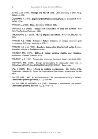 Ernani Carlos de Araújo & Carlito Calil Junior
Cadernos de Engenharia de Estruturas, São Carlos, n. 20, p. 33-42, 2002
42
JENIKE, A.W. (1980). Storage and flow of solid. Utah, University of Utah. 197p.
(Bulletin, n.123)
LAERMANN, K. (1972). Experimentelle Plattenuntersuchungen. Dusseldorf, Wern-
Verlag. 223p.
RAVENET, J. (1992). Silos. Barcelona, IMGESA. 508p.
SAFARIAN, S.S. (1985). Design and construction of silos and bunkers. New
York, Van Nostrand Reinhold. 468p.
TIMOSHENKO, S.P. (1940). Theory of plates and shells. New York, McGraw-Hill.
492p.
TRAHAIR, N.S. (1985). Criteria of failure. Coletânea de artigos publicados pela
Universidade de Sydney, Austrália. p.113-121.
TRAHAIR, N.S. et al. (1983). Structural design steel bins for bulk solids. Sydney,
Australian Institute of Steel Construction.
TROITSKY, M.S. (1976). Stiffened plates: bending, stability and vibrations.
Amsterdam, Elsevier. Scientific. 410p.
TROITSKY, M.S. (1982). Tubular steel structures: theory and design. Montreal. 369p.
TROYTSKY, M.S. (1980). Design considerations for rectangular steel bins. In:
CANADIAN STRUCTURAL ENGINEERING CONFERENCE. Proc. 43p.
VAZ, J. (1987). Silos verticais de madeira compensada. São Carlos. 346p.
Dissertação (Mestrado) - Escola de Engenharia de São Carlos, Universidade de São
Paulo.
WALKER, D.M. (1966). An approximate theory for pressures and arching in hoppers.
Chemical Engineering Science, v.21, p.975-996.
WALKER, D.M.; BLANCHARD, M.H. (1967). Pressures in experimental coal hoppers.
Chemical Enginerring Science, v.22, p.1713-1745.
 