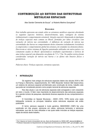 Cadernos de Engenharia de Estruturas, São Carlos, n. 20, p.43-74, 2002
CONTRIBUIÇÃO AO ESTUDO DAS ESTRUTURAS
METÁLICAS ESPACIAIS
Alex Sander Clemente de Souza1
& Roberto Martins Gonçalves2
R e s u m o
Este trabalho apresenta um estudo sobre as estruturas metálicas espaciais abordando
os seguintes aspectos: histórico, desenvolvimento, tipos, vantagens do sistema
tridimensional e comportamento estrutural. Atenção especial é dispensada às tipologias
de treliças espaciais mais comuns no Brasil, formadas por tubos circulares com
variações de inércia nas extremidades. A influência da variação de inércia nas
extremidades das barras no comportamento destes elementos isoladamente (resistência
à compressão) e comportamento global da estrutura, foi estudada via elementos finitos.
Descrevem-se vários sistemas de ligações patenteados utilizados em outros países e os
comumente usados no Brasil. Apresentam-se resultados experimentais e teóricos de
uma treliça espacial com dimensões em planta de 7,5 x 7,5m. Na análise teórica foram
consideradas variação de inércia nas barras e os efeitos não lineares físicos e
geométricos.
Palavras-chave: Treliças espaciais, estruturas espaciais.
1 INTRODUÇÃO
Os registros mais antigos de estruturas espaciais datam dos séculos XVIII e XIX
na França e Alemanha, respectivamente. Em 1906 Alexander Graham Bell desenvolveu
um sistema de estrutura espacial pré-fabricado para construção de torres, trabalho este
que pode ser considerado pioneiro como projeto racional de estruturas espaciais.
Nos dias atuais o uso de estruturas espaciais está consagrado e vem crescendo
em todo o mundo. O fator mais importante do desenvolvimento das estruturas espaciais
foi o grande número de pesquisas, abordando diversos aspectos do seu comportamento e
projeto.
O Committee on Spacial Structures - ASCE (1972, 1976) reúne uma vasta
bibliografia contendo os principais trabalhos sobre estruturas espaciais até então
publicados.
O termo estrutura espacial é muito genérico, MAKOWSKI (1987) faz uma
subdivisão em três grupos: estruturas em cabos, estruturas laminares e estruturas
reticuladas, que são as mais utilizadas e nas quais estão incluídas as treliças espaciais,
objeto de estudo deste trabalho.
1
Prof. Adjunto do Centro Universitário de Lins, Aluno de Doutorado na EESC-USP, alexsander@fpte.br
2
Professor Associado do Departamento de Engenharia de Estruturas da EESC-USP, goncalve@sc.usp.br
 