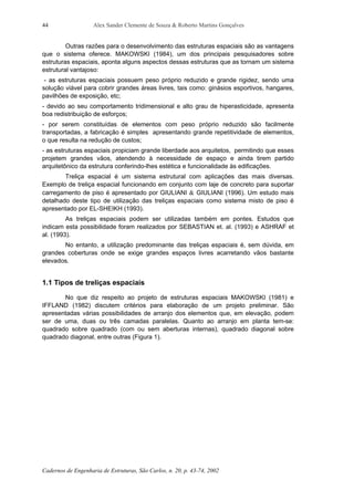 Alex Sander Clemente de Souza & Roberto Martins Gonçalves
Cadernos de Engenharia de Estruturas, São Carlos, n. 20, p. 43-74, 2002
44
Outras razões para o desenvolvimento das estruturas espaciais são as vantagens
que o sistema oferece. MAKOWSKI (1984), um dos principais pesquisadores sobre
estruturas espaciais, aponta alguns aspectos dessas estruturas que as tornam um sistema
estrutural vantajoso:
- as estruturas espaciais possuem peso próprio reduzido e grande rigidez, sendo uma
solução viável para cobrir grandes áreas livres, tais como: ginásios esportivos, hangares,
pavilhões de exposição, etc;
- devido ao seu comportamento tridimensional e alto grau de hiperasticidade, apresenta
boa redistribuição de esforços;
- por serem constituídas de elementos com peso próprio reduzido são facilmente
transportadas, a fabricação é simples apresentando grande repetitividade de elementos,
o que resulta na redução de custos;
- as estruturas espaciais propiciam grande liberdade aos arquitetos, permitindo que esses
projetem grandes vãos, atendendo à necessidade de espaço e ainda tirem partido
arquitetônico da estrutura conferindo-lhes estética e funcionalidade às edificações.
Treliça espacial é um sistema estrutural com aplicações das mais diversas.
Exemplo de treliça espacial funcionando em conjunto com laje de concreto para suportar
carregamento de piso é apresentado por GIULIANI & GIULIANI (1996). Um estudo mais
detalhado deste tipo de utilização das treliças espaciais como sistema misto de piso é
apresentado por EL-SHEIKH (1993).
As treliças espaciais podem ser utilizadas também em pontes. Estudos que
indicam esta possibilidade foram realizados por SEBASTIAN et. al. (1993) e ASHRAF et
al. (1993).
No entanto, a utilização predominante das treliças espaciais é, sem dúvida, em
grandes coberturas onde se exige grandes espaços livres acarretando vãos bastante
elevados.
1.1 Tipos de treliças espaciais
No que diz respeito ao projeto de estruturas espaciais MAKOWSKI (1981) e
IFFLAND (1982) discutem critérios para elaboração de um projeto preliminar. São
apresentadas várias possibilidades de arranjo dos elementos que, em elevação, podem
ser de uma, duas ou três camadas paralelas. Quanto ao arranjo em planta tem-se:
quadrado sobre quadrado (com ou sem aberturas internas), quadrado diagonal sobre
quadrado diagonal, entre outras (Figura 1).
 