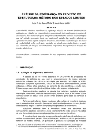 Cadernos de Engenharia de Estruturas, São Carlos, n. 20, p. 1-32, 2002
ANÁLISE DA SEGURANÇA NO PROJETO DE
ESTRUTURAS: MÉTODO DOS ESTADOS LIMITES
Leila A. de Castro Motta1
& Maximiliano Malite2
R e s u m o
Este trabalho aborda a introdução da segurança baseada em métodos probabilísticos,
aplicados nos cálculos em estados limites, apresentando informações com o objetivo de
esclarecer o meio técnico em geral a respeito dos fundamentos teóricos e das vantagens
que tal método apresenta frente ao tradicional método das tensões admissíveis.
Apresenta-se ainda alguns exemplos de cálculo, mostrando a determinação do índice
de confiabilidade e dos coeficientes adotados no método dos estados limites, os quais
são calibrados em relação aos tradicionais coeficientes de segurança do método das
tensões admissíveis.
Palavras-chave: Estruturas; estruturas de aço; segurança; confiabilidade; estados
limites.
1 INTRODUÇÃO
1.1 Avanços na engenharia estrutural
A década de 90 do século dezenove foi um período de progressos na
construção de edifícios de aço, com o amadurecimento de muitos sistemas
estruturais, métodos de cálculo e tecnologia, por exemplo, tecnologia de solda,
construção composta aço-concreto, cálculo de estruturas sismo-resistentes, pontes
estaiadas, edifícios altos, estruturas de concreto de alta resistência, e muito mais.
Estes avanços na construção de edifícios, é claro, não ocorrem isoladamente.
Desenvolvimentos paralelos na ciência dos materiais, mecânica aplicada,
metalurgia, matemática, ciências da computação, química, física, e em muitos outros
campos fizeram do século vinte talvez o mais excitante para todos os cientistas e
engenheiros.
As forças estimulantes destas mudanças são muitas e é importante destacar
que o aparecimento e evolução das normas técnicas direcionaram a construção civil,
estabelecendo “regras” a serem cumpridas pelos projetistas e construtores.
Buscou-se entender bem a resistência última das estruturas sob
carregamentos estáticos e dinâmicos. Este entendimento foi então aplicado na prática
de uma forma direta para um projeto específico ou em normas de cálculo.
O crescimento da pesquisa em comportamento não linear de estruturas, em
análise computacional, projeto ótimo (otimização), análise e cálculo probabilístico
também se mostrou intenso. Em particular, a pesquisa na aplicação de métodos
1
Profa. da Faculdade de Engenharia Civil da Universidade Federal de Uberlândia, lacastro@ufu.br
2
Prof. Doutor do Departamento de Engenharia de Estruturas da EESC-USP, mamalite@sc.usp.br
 