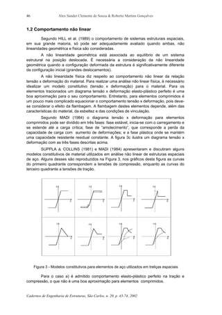 Alex Sander Clemente de Souza & Roberto Martins Gonçalves
Cadernos de Engenharia de Estruturas, São Carlos, n. 20, p. 43-74, 2002
46
1.2 Comportamento não linear
Segundo HILL et al. (1989) o comportamento de sistemas estruturais espaciais,
em sua grande maioria, só pode ser adequadamente avaliado quando ambas, não
linearidades geométrica e física são consideradas.
A não linearidade geométrica está associada ao equilíbrio de um sistema
estrutural na posição deslocada. É necessária a consideração da não linearidade
geométrica quando a configuração deformada da estrutura é significativamente diferente
da configuração inicial (grandes deslocamentos).
A não linearidade física diz respeito ao comportamento não linear da relação
tensão x deformação do material. Para realizar uma análise não linear física, é necessário
idealizar um modelo constitutivo (tensão x deformação) para o material. Para os
elementos tracionados um diagrama tensão x deformação elasto-plástico perfeito é uma
boa aproximação para o seu comportamento. Entretanto, para elementos comprimidos é
um pouco mais complicado equacionar o comportamento tensão x deformação, pois deve-
se considerar o efeito da flambagem. A flambagem destes elementos depende, além das
características do material, da esbeltez e das condições de vinculação.
Segundo MADI (1984) o diagrama tensão x deformação para elementos
comprimidos pode ser dividido em três fases: fase estável, inicia-se com o carregamento e
se estende até a carga crítica; fase de “amolecimento”, que corresponde a perda da
capacidade de carga com aumento de deformações; e a fase plástica onde se mantém
uma capacidade resistente residual constante. A figura 3c ilustra um diagrama tensão x
deformação com as três fases descritas acima.
SUPPLA & COLLINS (1981) e MADI (1984) apresentaram e discutiram alguns
modelos constitutivos de material utilizados em análise não linear de estruturas espaciais
de aço. Alguns desses são reproduzidos na Figura 3, nos gráficos desta figura as curvas
do primeiro quadrante correspondem a tensões de compressão, enquanto as curvas do
terceiro quadrante a tensões de tração.
Figura 3 - Modelos constitutivos para elementos de aço utilizados em treliças espaciais
Para o caso a) é admitido comportamento elasto-plástico perfeito na tração e
compressão, o que não é uma boa aproximação para elementos comprimidos.
 