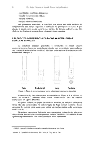 Alex Sander Clemente de Souza & Roberto Martins Gonçalves
Cadernos de Engenharia de Estruturas, São Carlos, n. 20, p. 43-74, 2002
48
- quantidade e localização dos apoios;
- relação vão/tamanho do módulo;
- relação altura/vão,
- relação maior vão/menor vão.
Dos parâmetros analisados, a localização dos apoios tem maior influência no
comportamento das treliças espaciais, e sobretudo na propagação da ruína. A pior
situação é aquela com apoios somente nos cantos. Os demais parâmetros não têm
influência significativa na propagação da ruína das treliças espaciais.
2 ELEMENTOS COMPRIMIDOS UTILIZADOS NAS ESTRUTURAS
METÁLICAS ESPACIAIS
As estruturas espaciais projetadas e construídas no Brasil utilizam,
predominantemente, barras de seção tubular circular com extremidades estampadas ou
com chapas de extremidades (ponteiras). Os tipos mais comuns de estampagem são
apresentados na Figura 4.
Reta Tradicional Nova Ponteira
Figura 4 - Tipos de extremidades de barras utilizadas em estruturas espaciais
A denominação das estampagens apresentadas na Figura 4 é a utilizada no
âmbito do LE-EESC3
, podendo haver outras nomenclaturas para as mesmas
estampagens em lugares diferentes.
Na prática corrente, de projeto de estruturas espaciais, os efeitos da variação de
inércia não são considerados na determinação da força normal resistente desses
elementos. Os motivos pelos quais esses efeitos são negligenciados serão comentados
posteriormente.
No entanto, percebe-se facilmente que a capacidade resistente dos elementos
comprimidos é reduzida quando este apresenta variação de inércia. Essa redução é mais
significativa para elementos com baixos valores de índice de esbeltez.
3
LE-EESC: Laboratório de Estruturas da Escola de Engenharia de São Carlos
 