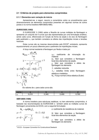 Contribuição ao estudo de estruturas metálicas espaciais
Cadernos de Engenharia de Estruturas, São Carlos, n. 20, p. 43-74, 2002
49
2.1 Critérios de projeto para elementos comprimidos
2.1.1 Elementos sem variação de inércia
Apresentam-se, a seguir, resumo e comentários sobre os procedimentos para
dimensionamento de elementos comprimidos presentes em algumas normas de outros
países e na norma brasileira NBR-8800(1986).
EUROCODE (1992)
O EUROCODE 3 (1992) adota a filosofia de curvas múltiplas de flambagem e
apresenta um conjunto de 4 curvas que são representadas por uma formulação analítica,
sendo cada curva, diferenciada em função da forma da seção e do eixo de flambagem
pelo parâmetro α, que também considera os efeitos das imperfeições iniciais e tensões
residuais.
Estas curvas são as mesmas desenvolvidas pelo ECCS4
, entretanto, apresenta
equacionamento um pouco diferente para o parâmetro de imperfeições iniciais.
A força normal resistente à flambagem por flexão é dada por:
N
Af
b Rd
A y
M
. =
χβ
γ 1
χ
φ φ λ
=
+ −



≤
1
1
2 2 0 5.
( )φ α λ λ= + − +

 

0 5 1 0 2
2
. .
( )λ
β λ
λ
β= =
A y
cr
A
Af
N 1
1 2
λ
π
1
2
=
E
fy
γM1: coeficiente de minoração do
material.
βA: fator que considera a flambagem
local dos elementos da seção.
χ: fator que considera o efeito da
flambagem do elemento
λ : esbeltez reduzida
λ1: esbeltez limite entre flambagem
elástica e inelástica
Ncr: Força normal crítica elástica (Euler)
Os valores de α para cada curva são:
curva a b c d
α 0,210 0,340 0,490 0,760
NBR-8800 (1986)
A norma brasileira para estruturas metálicas, no item elementos comprimidos, é
baseada nas recomendações do EUROCODE e também adota as múltiplas curvas de
flambagem provenientes do ECCS, com a seguinte formulação:
N QA fc g y= φρ
ρ = 1 0 0 2≤ ≤λ ,
ρ β β
λ
= − −2
2
1
λ > 0 2,
φ: coeficiente de resistência do material.
Q: fator que considera a flambagem
local dos elementos da seção.
ρ: fator que considera o efeito da
flambagem do elemento
4
ECCS – European Convention for Constructional Steelwork
 