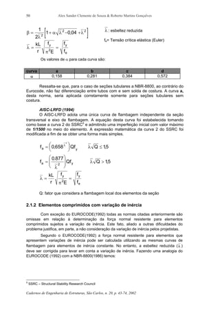 Alex Sander Clemente de Souza & Roberto Martins Gonçalves
Cadernos de Engenharia de Estruturas, São Carlos, n. 20, p. 43-74, 2002
50
[ ]β
λ
α λ λ= + − +
1
2
1 0 042
2 2
,
λ
π
= =
kL
r
f
E
f
f
y y
e
2
λ : esbeltez reduzida
fe= Tensão crítica elástica (Euler)
Os valores de α para cada curva são:
curva a b c d
α 0,158 0,281 0,384 0,572
Ressalta-se que, para o caso de seções tubulares a NBR-8800, ao contrário do
Eurocode, não faz diferenciação entre tubos com e sem solda de costura. A curva a,
desta norma, seria aplicada corretamente somente para seções tubulares sem
costura.
AISC-LRFD (1994)
O AISC-LRFD adota uma única curva de flambagem independente da seção
transversal e eixo de flambagem. A equação desta curva foi estabelecida tomando
como base a curva 2 do SSRC5
e admitindo uma imperfeição inicial com valor máximo
de 1/1500 no meio do elemento. A expressão matemática da curva 2 do SSRC foi
modificada a fim de se obter uma forma mais simples.
f Qf Qa y
= 

 

 ≤0 658 15
2
, ,λ
λ
f Qf Qa y=





 >
0 877
152
.
,
λ
λ
λ
π
= =
kL
r
f
E
f
f
y y
e
2
Q: fator que considera a flambagem local dos elementos da seção
2.1.2 Elementos comprimidos com variação de inércia
Com exceção do EUROCODE(1992) todas as normas citadas anteriormente são
omissas em relação à determinação da força normal resistente para elementos
comprimidos sujeitos a variação de inércia. Este fato, aliado a outras dificuldades do
problema justifica, em parte, a não consideração da variação de inércia pelos projetistas.
Segundo o EUROCODE(1992) a força normal resistente para elementos que
apresentem variações de inércia pode ser calculada utilizando as mesmas curvas de
flambagem para elementos de inércia constante. No entanto, a esbeltez reduzida (λ )
deve ser corrigida para levar em conta a variação de inércia. Fazendo uma analogia do
EUROCODE (1992) com a NBR-8800(1986) temos:
5
SSRC – Structural Stability Research Council
 