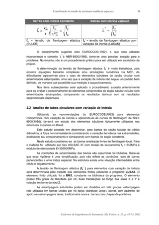 Contribuição ao estudo de estruturas metálicas espaciais
Cadernos de Engenharia de Estruturas, São Carlos, n. 20, p. 43-74, 2002
51
Barras com inércia constante Barras com inércia variável
λ
π
= =
kL
r
f
E
f
f
y y
e
2
λ
*
*
=
f
f
y
e
fe = tensão de flambagem elástica
(EULER)
fe
*
= tensão de flambagem elástica com
variação de inércia (LUSAS)
O procedimento sugerido pelo EUROCODE(1992), e que será utilizado
incorporando o conceito λ
*
à NBR-8800(1986), torna-se uma possível solução para o
problema. No entanto, não é um procedimento prático para ser utilizado em escritórios de
projeto.
A determinação da tensão de flambagem elástica fe
*
é muito trabalhosa, pois
envolve equações bastante complexas e/ou simulações numéricas via MEF. As
dificuldades agravam-se para o caso de elementos tubulares de seção circular com
extremidades estampadas, uma vez que a variação de inércia não segue um padrão bem
definido, de maneira que possibilite sua medição e equacionamento.
Nos itens subseqüentes será aplicado o procedimento exposto anteriormente
para se avaliar o comportamento de elementos comprimidos de seção tubular circular com
extremidades estampadas, comparando os resultados teóricos com os resultados
experimentais disponíveis
2.2 Análise de tubos circulares com variação de inércia
Utilizando as recomendações do EUROCODE(1992) para elementos
comprimidos com variação de inércia e aplicando-as às curvas de flambagem da NBR-
8800(1986), far-se-á um estudo dos elementos tubulares tipicamente utilizados nas
estruturas espaciais no Brasil.
Este estudo consiste em determinar, para barras de seção tubular de vários
diâmetros, a força normal resistente considerando a variação de inércia nas extremidades,
analisando seu comportamento e comparando com barras de seção constante.
Neste estudo considerou-se as barras analisadas livres de flambagem local. Para
o material foi utilizado aço tipo USI-SAC 41 com tensão de escoamento fy = 245MPa e
módulo de elasticidade E=205000MPa.
As condições de extremidades das barras são assumidas bi-rotuladas. Sabe-se
que essa hipótese é uma simplificação, pois não reflete as condições reais de barras
pertencentes a uma treliça espacial. Na estrutura existe uma situação intermediária entre
rótula e engastamento.
A tensão de flambagem elástica (fe
*
) para elementos com variação de inércia
será determinada pelo método dos elementos finitos utilizando o programa LUSAS. O
elemento finito utilizado foi o BM3, constante na biblioteca do programa. O elemento
possui três graus de liberdade por nó; duas translações ao longo dos eixos X e Y e
rotação em torno do eixo Z.
As estampagens estudadas podem ser divididas em três grupos: estampagem
reta utilizada em barras unidas por nó típico (parafuso único), barras com aparelho de
apoio nas estampagens retas, tradicional e nova e barras com chapas de ponteiras.
 