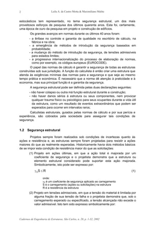 Leila A. de Castro Motta & Maximiliano Malite
Cadernos de Engenharia de Estruturas, São Carlos, n. 20, p. 1-32, 2002
2
estocásticos tem representado, no tema segurança estrutural, um dos mais
proveitosos esforços de pesquisa dos últimos quarenta anos. Esta foi, certamente,
uma época de ouro da pesquisa em projeto e construção de edifícios.
Os grandes avanços em normas durante os últimos 40 anos foram:
- a ênfase no controle e garantia de qualidade no escritório de cálculo, na
fábrica e na obra;
- a emergência de métodos de introdução da segurança baseados em
probabilidade;
- a mudança do método de introdução da segurança, de tensões admissíveis
para estados limites;
- a progressiva internacionalização do processo de elaboração de normas,
como por exemplo, os códigos europeus (EUROCODE).
O papel das normas de cálculo é garantir a segurança de todas as estruturas
construídas sob sua jurisdição. A função do calculista é então criar uma estrutura que
atenda às exigências mínimas das normas para a segurança e que seja ao mesmo
tempo prática e econômica. É necessário que a norma dê atenção à praticidade e à
economia, mas sua principal função é a garantia da segurança.
A segurança estrutural pode ser definida pelas duas declarações seguintes:
- não haver colapso ou outra má função estrutural durante a construção;
- não haver danos sérios à estrutura ou seus componentes, nem provocar
qualquer trauma físico ou psicológico para seus ocupantes durante a vida útil
da estrutura, como um resultado de eventos extraordinários que podem ser
esperados para ocorrer em intervalos raros;
Calculistas estruturais, guiados pelas normas de cálculo e por sua perícia e
experiência, são cobrados pela sociedade para assegurar tais condições de
segurança.
1.2 Segurança estrutural
Projetos sempre foram realizados sob condições de incertezas quanto às
ações e resistência e, as estruturas sempre foram projetadas para resistir a ações
maiores do que as realmente esperadas. Historicamente havia dois métodos básicos
de se impor esta condição de resistência maior do que as solicitações:
(1) Projeto em ações últimas, em que a ação total é majorada por um
coeficiente de segurança e o projetista demonstra que a estrutura ou
elemento estrutural considerado pode suportar esta ação majorada.
Simbolicamente, isto pode ser expresso por:
RSS ≤γ (1)
onde:
γS é um coeficiente de segurança aplicado ao carregamento
S é o carregamento (ações ou solicitações) na estrutura
R é a resistência da estrutura
(2) Projeto em tensões admissíveis, em que a tensão do material é limitada por
alguma fração de sua tensão de falha e o projetista demonstra que, sob o
carregamento esperado ou especificado, a tensão alcançada não excede o
valor admissível. Isto tem sido expresso simbolicamente por:
 