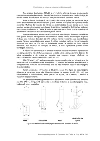 Contribuição ao estudo de estruturas metálicas espaciais
Cadernos de Engenharia de Estruturas, São Carlos, n. 20, p. 43-74, 2002
57
Nos ensaios dos tubos φ 101x3,0 e φ 141x4,25, a forma de ruína predominante
caracterizou-se pela plastificação das seções da chapa de ponteira na região da ligação
entre a barra e as chapas de nó, devido a rotações na direção de menor inércia.
Para as barras do Grupo A, ao contrário dos outros grupos, os valores de força
crítica experimentais resultaram menores que os teóricos. Isso pode ser explicado devido
a grande influência da variação de inércia nas extremidades dessas barras que é mais
sensível que as extremidades com chapas de ponteiras (grupos B e C). Este fato pode ser
comprovado analisando a Tabela 4 onde se percebe que a força crítica experimental
aproxima-se bastante da teórica com variação de inércia.
Comparando-se os resultados teóricos com e sem variação de inércia percebe-se
uma grande redução na capacidade resistente das barras. Para a estampagem do grupo
A chega-se a reduções da ordem de 50% na força normal resistente, para as esbeltezes
usuais. Para as extremidades dos grupos B e C as reduções na força normal resistente
situam-se em torno de 5% para as esbeltezes usuais. A redução na força normal
resistente, sob influência da variação de inércia, é mais significativa quando ocorre
flambagem inelástica.
É necessário salientar que os ensaios de barras isoladas dificilmente representam
seu comportamento na estrutura, pois pouco se sabe sobre o comportamento dos nós de
tubos amassados e de chapa de ponteira, que exercem grande influência no
comportamento da barra e da estrutura como um todo.
MALITE et al.(1997) realizaram ensaios de compressão axial em tubos de aço, de
seção circular, com extremidades estampadas. O objetivo dos ensaios era comparar o
comportamento estrutural na compressão axial de três diferentes tipos de estampagens
de extremidades.
Foram ensaiados 27 barras (φ 88x2,65), sendo três tipos de estampagens
diferentes e para cada uma, três diferentes valores de esbeltez (λ=60, 100, 140) que
correspondem a comprimentos, entre placas de apoios, de 1.800mm, 3.000mm e
4.200mm respectivamente.
Os protótipos utilizados para realização dos ensaios foram conformados a frio em
aço USI-SAC41. A Figura 15 apresenta os modelos de barras e as estampagens (reta,
tradicional, nova) ensaiados.
Aparelho de
Reta Tradicional Nova apoio
Figura 15 - Modelos de estampagens ensaiados e aparelho de apoio
 