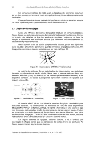 Alex Sander Clemente de Souza & Roberto Martins Gonçalves
Cadernos de Engenharia de Estruturas, São Carlos, n. 20, p. 43-74, 2002
60
Em estruturas metálicas, de modo geral, as ligações entre elementos costumam
ser um item oneroso em termos de custo, principalmente quando não são adequadamente
detalhadas.
Pelas razões acima citadas o estudo de ligações em estruturas espaciais assume
um papel importante para o desenvolvimento desse sistema estrutural.
3.1 Dispositivos de ligação
Existe uma infinidade de sistemas de ligações utilizáveis em estruturas espaciais.
Alguns destes são sistemas patenteados, bem caracterizados experimentalmente. Outros,
no entanto, são detalhes de ligações geralmente empíricos, projetados na base da
intuição e experiência, sem quaisquer estudos que confirmem seu comportamento, ou
baseado em hipóteses simplistas.
Não é comum o uso de ligação completamente soldada, já que esta apresenta
custo elevado e dificuldades construtivas quando comparada a ligações parafusadas. Um
dos poucos exemplos de ligações soldadas pode ser visto na Figura 20.
Figura 20 - Sistema de nó OKTAPLATTE (Alemanha)
A maioria dos sistemas de nós patenteados são desenvolvidos para estruturas
formadas por elementos de seção tubular. Neste caso, o sistema pode ser divido em:
elemento estrutural (tubo), nó esférico (ou de formato aproximadamente esférico) e um
dispositivo conector. As figuras subseqüentes apresentam sistemas de ligações que
seguem este padrão.
Figura 21 - Sistema MERO (Alemanha) Figura 22 - VESTRUT (Itália)
O sistema MERO foi um dos primeiros sistemas de ligação patenteados para
estruturas espaciais. Foi desenvolvido na Alemanha em 1942-43 pelos Engenheiros
MENGERINGHAUSEN e ROHBAUWWISE. O MERO é formado por uma esfera de aço
com dimensões padronizadas, função dos diâmetros das barras a serem ligadas. Podem
ser conectadas com este sistema até dezoito barras em planos diferentes, sem gerar
excentricidades na ligação. O nó MERO é de uso mais difundido em todo mundo, inclusive
no Brasil onde temos várias estruturas que utilizam o sistema alemão.
Em alguns sistemas de ligações, bastante comuns, o nó é formado por
associação de chapas planas que são conectadas às barras através de parafusos. As
figuras abaixo mostram alguns desses sistemas.
 