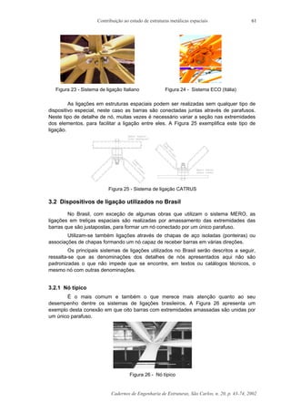Contribuição ao estudo de estruturas metálicas espaciais
Cadernos de Engenharia de Estruturas, São Carlos, n. 20, p. 43-74, 2002
61
Figura 23 - Sistema de ligação Italiano Figura 24 - Sistema ECO (Itália)
As ligações em estruturas espaciais podem ser realizadas sem qualquer tipo de
dispositivo especial, neste caso as barras são conectadas juntas através de parafusos.
Neste tipo de detalhe de nó, muitas vezes é necessário variar a seção nas extremidades
dos elementos, para facilitar a ligação entre eles. A Figura 25 exemplifica este tipo de
ligação.
Figura 25 - Sistema de ligação CATRUS
3.2 Dispositivos de ligação utilizados no Brasil
No Brasil, com exceção de algumas obras que utilizam o sistema MERO, as
ligações em treliças espaciais são realizadas por amassamento das extremidades das
barras que são justapostas, para formar um nó conectado por um único parafuso.
Utilizam-se também ligações através de chapas de aço isoladas (ponteiras) ou
associações de chapas formando um nó capaz de receber barras em várias direções.
Os principais sistemas de ligações utilizados no Brasil serão descritos a seguir,
ressalta-se que as denominações dos detalhes de nós apresentados aqui não são
padronizadas o que não impede que se encontre, em textos ou catálogos técnicos, o
mesmo nó com outras denominações.
3.2.1 Nó típico
É o mais comum e também o que merece mais atenção quanto ao seu
desempenho dentre os sistemas de ligações brasileiros. A Figura 26 apresenta um
exemplo desta conexão em que oito barras com extremidades amassadas são unidas por
um único parafuso.
Figura 26 - Nó típico
 