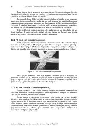 Alex Sander Clemente de Souza & Roberto Martins Gonçalves
Cadernos de Engenharia de Estruturas, São Carlos, n. 20, p. 43-74, 2002
62
Esse sistema de nó apresenta alguns problemas. Em primeiro lugar o fato das
barras serem ligadas por apenas um parafuso, contrariando as recomendações correntes
de utilizar no mínimo dois parafusos por ligação.
Em segundo lugar, é fácil perceber excentricidades na ligação, o que provoca o
surgimento de momentos fletores nas barras, que pode acarretar em plastificação precoce
nas extremidades amassadas, sobretudo nas diagonais que também tem as extremidades
dobradas. A plastificação precoce, oriunda da flexão devido a forças normais excêntricas
e à variação de inércia das extremidades reduz a capacidade resistente das barras.
Outro problema é o escorregamento entre as barras que são conectadas por um
único parafuso. O escorregamento relativo entre as barras que formam o nó produz
aumento significativo nos deslocamentos verticais na estrutura.
3.2.2 Nó típico com chapa complementar
O nó típico com chapa complementar é bastante semelhante ao detalhe típico
apresentado na Figura 26, a diferença é que são utilizadas chapas horizontais para ligar
as barras do banzo (Figura 27). Essas chapas são empregadas quando os esforços nos
banzos são elevados e de tal ordem que o uso de apenas um parafuso torna-se inviável.
Figura 27 - Nó típico com chapa complementar
Esta ligação apresenta, além dos aspectos relatados para o nó típico, um
problema adicional que é o fato das chapas que fazem a ligação dos banzos possuírem
pequena rigidez. Para os banzos comprimidos a menor excentricidade, perpendicular ao
plano da chapa, pode comprometer o desempenho da ligação.
3.2.3 Nó com chapa de extremidade (ponteiras)
O nó é formado por duas chapas paralelas soldadas em um rasgo na extremidade
do tubo e conectadas a chapas de apoio por meio de parafusos. A Figura 28a apresenta
uma foto, na estrutura, de um nó com ponteira.
Exceto devido a problemas construtivos, este detalhe de nó não introduz
excentricidades nas ligações. No entanto, as chapas de extremidades apresentam baixa
rigidez perpendicular a seu plano. Barras com extremidades em ponteiras com chapas
muito esbeltas podem apresentar reduções na capacidade de força normal resistente.
Uma alternativa para minimizar este problema é a adoção de chapas (aletas) soldadas
perpendicularmente às ponteiras, que funcionam como enrijecedores melhorando o
desempenho da ligação. (Figura 28b).
 