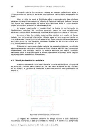 Alex Sander Clemente de Souza & Roberto Martins Gonçalves
Cadernos de Engenharia de Estruturas, São Carlos, n. 20, p. 43-74, 2002
64
A grande maioria dos problemas deve-se ao escasso conhecimento sobre o
comportamento das estruturas espaciais, principalmente nas tipologias empregadas no
Brasil.
Com o intuito de suprir a deficiência sobre o comportamento das estruturas
espaciais em seus diversos aspectos, o Depto. de Estruturas da Escola de Engenharia de
São Carlos vem desenvolvendo há alguns anos pesquisas sobre o comportamento,
projeto e construção de estruturas metálicas espaciais.
A análise experimental é imprescindível na busca do conhecimento do
funcionamento estrutural das estruturas espaciais, devido às suas características
especiais e, em particular, à dificuldade de simulação e análise dos nós que as compõem.
A primeira fase dos estudos experimentais consistiu em ensaios de barras
isoladas com extremidades estampadas. Inicia-se agora um programa experimental em
que serão ensaiados protótipos de treliças espaciais. Estão previstos inicialmente ensaios
em quatro protótipos, com elementos tubulares e ligações em nós típicos e nós de aço,
com dimensões em planta de 7,5x7,5m.
Pretende-se, com esses estudos, detectar os principais problemas inerentes às
estruturas espaciais comumente utilizadas no Brasil e buscar soluções para os mesmos.
Possibilitando uma utilização segura do sistema estrutural em treliças espaciais,
explorando todas as suas vantagens. A análise experimental do primeiro desse conjunto
de protótipos será apresentada neste trabalho.
4.1 Descrição da estrutura ensaiada
A estrutura ensaiada é uma treliça espacial formada por elementos tubulares de
seção circular. Os tubos são conformados a frio com solda de costura em aço USI-SAC-
41 (fy=245MPa). A geometria e dimensões da estrutura ensaiada são apresentadas na
Figura 30.
Figura 30 - Detalhe da estrutura ensaiada
As seções dos elementos utilizados na treliça espacial e suas respectivas
resistências à compressão são apresentadas na Tabela 8. A resistência à compressão
 
