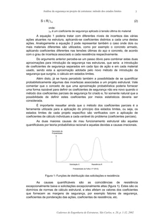 Análise da segurança no projeto de estruturas: método dos estados limites
Cadernos de Engenharia de Estruturas, São Carlos, n. 20, p. 1-32, 2002
3
mRS γ≤ (2)
onde:
γm é um coeficiente de segurança aplicado à tensão última do material
A equação 1 poderia tratar com diferentes níveis de incerteza das várias
ações atuantes na estrutura, aplicando-se coeficientes distintos a cada uma destas
ações. Analogamente a equação 2 pode representar também o caso onde dois ou
mais materiais diferentes são utilizados, como por exemplo o concreto armado,
aplicando coeficientes diferentes nas tensões últimas do aço e concreto, de acordo
com o grau de incerteza associado a cada resistência respectivamente.
Do argumento anterior percebe-se um passo óbvio para combinar estas duas
aproximações para introdução da segurança nas estruturas, que seria a introdução
de coeficientes de segurança separados em cada tipo de ação e em cada material
usado, sendo esta a aproximação adotada pelo novo método de introdução da
segurança que surgiria, o cálculo em estados limites.
Além disto, já se havia percebido também a possibilidade de se quantificar
probabilisticamente algumas das incertezas associadas a um projeto estrutural. Vale
comentar que o conceito de que uma aproximação probabilística poderia fornecer
uma forma razoável para definir os coeficientes de segurança não era novo quando o
método dos coeficientes parciais de segurança foi criado e, foi somente natural que a
possibilidade de definir estes coeficientes por meios estatísticos deveria ser
considerada.
É importante ressaltar ainda que o método dos coeficientes parciais é a
ferramenta utilizada para a aplicação do princípio dos estados limites, ou seja, os
estados limites de cada projeto específico são verificados com a aplicação de
coeficientes de cálculo individuais a cada variável do problema (coeficientes parciais).
As duas maiores causas de mau funcionamento estrutural são aquelas
quantificáveis por teoria probabilística racional e aquelas devidas a causas irracionais.
Solicitação S Resistência R
Probabilidade de Falha = P (R<S)
Densidade de
Probabilidade
Figura 1- Funções de distribuição das solicitações e resistência
As causas quantificáveis são as coincidências de resistência
excepcionalmente baixa e solicitações excepcionalmente altas (figura 1). Estes são os
domínios de normas de cálculo estrutural, e eles afetam os valores dos coeficientes
que fornecem as margens de segurança, por exemplo fatores de segurança,
coeficientes de ponderação das ações, coeficientes de resistência, etc.
 