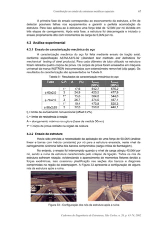 Contribuição ao estudo de estruturas metálicas espaciais
Cadernos de Engenharia de Estruturas, São Carlos, n. 20, p. 43-74, 2002
67
A primeira fase do ensaio correspondeu ao escorvamento da estrutura, a fim de
detectar possíveis falhas nos equipamentos e garantir a perfeita acomodação da
estrutura. Para isso aplicou-se à estrutura uma força total de 12,5kN por nó dividida em
três etapas de carregamento. Após esta fase, a estrutura foi descarregada e iniciado o
ensaio propriamente dito com incrementos de carga de 5,0kN por nó.
4.3 Análise experimental
4.3.1 Ensaio de caracterização mecânica do aço
A caracterização mecânica do aço foi feita mediante ensaio de tração axial,
conforme especificação ASTM-A370-92 (Standard test methods and definitions for
mechanical testing of steel products). Para cada diâmetro de tubo utilizado na estrutura
foram retirados quatro corpos de prova. Os corpos de prova foram ensaiados em máquina
universal da marca INSTRON instrumentados com extensômetro removível (clip gage). Os
resultados da caracterização são apresentados na Tabela 9.
Tabela 9 - Resultados da caracterização mecânica do aço
Tubo C.P. A (%) fy(med)
(MPa)
fu(med)
(MPa)
1* 17,6 542,7 575,2
φ 60x2,0 3 24,9 420,5 477,9
1* 15,6 504,0 544,0
φ 76x2,0 3 26,7 374,0 457,1
1* 19,4 473,8 520,3
φ 88x2,65 3 32,0 358,8 448,1
fy = limite de escoamento convencional (offset 0,2%)
fu = limite de resistência à tração
A = alongamento máximo na ruptura (base de medida 50mm)
1* = corpo de prova retirado na região da costura
4.3.2 Ensaio da estrutura
Havia sido prevista a necessidade da aplicação de uma força de 60,0kN (análise
linear e barras com inércia constante) por nó para a estrutura ensaiada, neste nível de
carregamento ocorreria falha dos banzos comprimidos (carga crítica de flambagem).
No entanto, o ensaio foi interrompido quando o nível de carga atingiu 40,0kN por
nó, sendo a ruína da estrutura caracterizada pelo colapso da ligação. Todos os nós da
estrutura sofreram rotação, evidenciando o aparecimento de momentos fletores devido a
forças excêntricas, isso ocasionou plastificação nas seções dos banzos e diagonais
comprimidas na região da estampagem. A Figura 33 apresenta a configuração de alguns
nós da estrutura após a ruína.
Figura 33 - Configuração dos nós da estrutura após a ruína
 