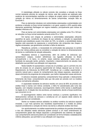 Contribuição ao estudo de estruturas metálicas espaciais
Cadernos de Engenharia de Estruturas, São Carlos, n. 20, p. 43-74, 2002
71
A metodologia utilizada no cálculo corrente não considera a redução na força
normal resistente advinda da variação de inércia; este fato poderia ser explicado pela
ausência de recomendações explícitas em códigos de projeto sobre a consideração da
variação de inércia no dimensionamento de barras comprimidas, exceção feita ao
Eurocode 3.
Para os elementos tubulares com extremidades estampadas e extremidades com
ponteiras a redução na força normal resistente é, em geral, superior a 20% quando estes
elementos apresentam flambagem em regime inelástico, principalmente para índices de
esbeltez inferiores a 60.
Para as barras com extremidades estampadas com esbeltez entre 70 e 120 tem-
se reduções na força normal resistente variando entre 5% e 10%.
Em barras com chapas de ponteiras e extremidades estampadas utilizando
aparelhos de apoio, constituído de chapas de aço soldadas, a redução na capacidade
resistente para esbeltezes usuais é da ordem de 10%, no entanto, a sensibilidade destas
ligações está associada às espessuras e comprimentos não enrijecidos das chapas e
regiões amassadas, que geralmente controlam a falha do elemento.
Ressalta-se, portanto, a necessidade de continuidade das pesquisas no sentido
de se criar rotinas práticas para se considerar a variação de inércia no dimensionamento
de barras ou coeficientes de redução adequados.
Resultados teóricos e experimentais, além da análise de estruturas que
apresentaram colapso, revelam deficiências nas ligações utilizadas no Brasil,
principalmente o nó típico, no entanto, esses sistemas apresentam baixo custo e
facilidade de execução sendo, portanto, importante o desenvolvimento de estudos mais
detalhados que permitam sua utilização com segurança.
Neste trabalho foi apresentado o ensaio de um protótipo, que é o primeiro de uma
série de ensaios de um programa experimental em treliças espacial que se inicia no
Departamento de Estruturas da EESC-USP. Acredita-se ser a análise experimental o
caminho natural para o estudo do comportamento das treliças espaciais, associado ao
desenvolvimento de programas de computador, que melhor representem essas estruturas.
A estrutura ensaiada apresentou comportamento força aplicada x deslocamento
fortemente não linear, comportamento este que não pode ser previsto com os modelos
teóricos normalmente utilizados.
A capacidade resistente da estrutura resultou em cerca de 60% da prevista com
análise linear e barras com inércia constante, a falha foi caracterizada pela ruína das
ligações, com rotações excessivas, escorregamento relativo entre barras e plastificação
na região do nó. A rotação dos nós aconteceu, principalmente, devido a forças excêntricas
que concorrem no nó.
O escorregamento relativo entre barras conduziu a aumento significativo nos
deslocamentos verticais da estrutura e constitui-se em um aspecto deste sistema de
ligação que deve ser considerado.
Dentre os modelos teóricos adotados na análise numérica da estrutura espacial
ensaiada, o que mais aproxima aos resultados experimentais é o modelo de pórtico
espacial considerando a variação de inércia nas barras e utilizando análise não linear.
Um aprofundamento na análise experimental de protótipos de grandes dimensões
e dos nós utilizados nestas estruturas poderá conduzir a um maior entendimento do
comportamento global das treliças espaciais e principalmente dos sistemas de ligação,
cujo comportamento estrutural poderia ser considerado de forma limitada e estabelecendo
critérios adequados, que permitam a sua utilização com segurança.
 